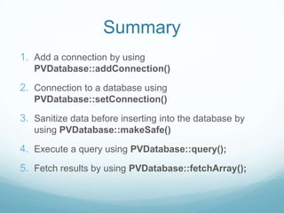 Summary
1. Add a connection by using
   PVDatabase::addConnection()

2. Connection to a database using
   PVDatabase::setConnection()

3. Sanitize data before inserting into the database by
   using PVDatabase::makeSafe()

4. Execute a query using PVDatabase::query();
5. Fetch results by using PVDatabase::fetchArray();
 