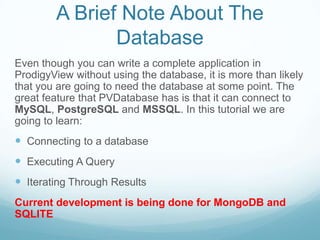 A Brief Note About The
               Database
Even though you can write a complete application in
ProdigyView without using the database, it is more than likely
that you are going to need the database at some point. The
great feature that PVDatabase has is that it can connect to
MySQL, PostgreSQL and MSSQL. In this tutorial we are
going to learn:
 Connecting to a database
 Executing A Query
 Iterating Through Results
Current development is being done for MongoDB and
SQLITE
 
