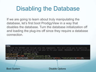 Disabling the Database
If we are going to learn about truly manipulating the
database, let’s first boot ProdigyView in a way that
disables the database. Turn the database initialization off
and loading the plug-ins off since they require a database
connection.




Boot System                   Disable Options
 