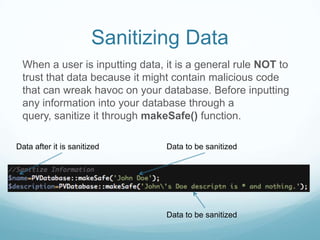 Sanitizing Data
 When a user is inputting data, it is a general rule NOT to
 trust that data because it might contain malicious code
 that can wreak havoc on your database. Before inputting
 any information into your database through a
 query, sanitize it through makeSafe() function.

Data after it is sanitized      Data to be sanitized




                                Data to be sanitized
 