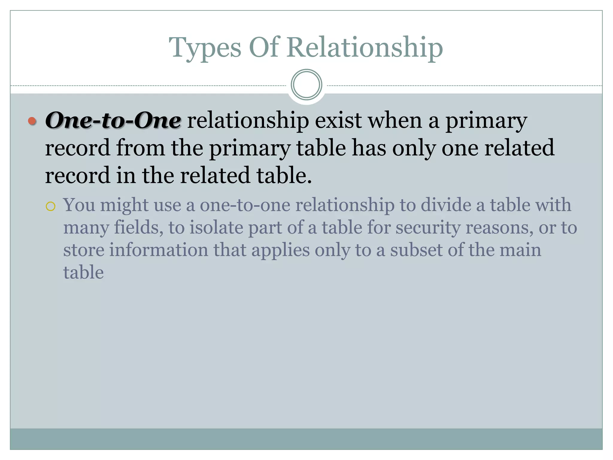 Types Of Relationship
 One-to-One relationship exist when a primary
record from the primary table has only one related
record in the related table.
 You might use a one-to-one relationship to divide a table with
many fields, to isolate part of a table for security reasons, or to
store information that applies only to a subset of the main
table
 