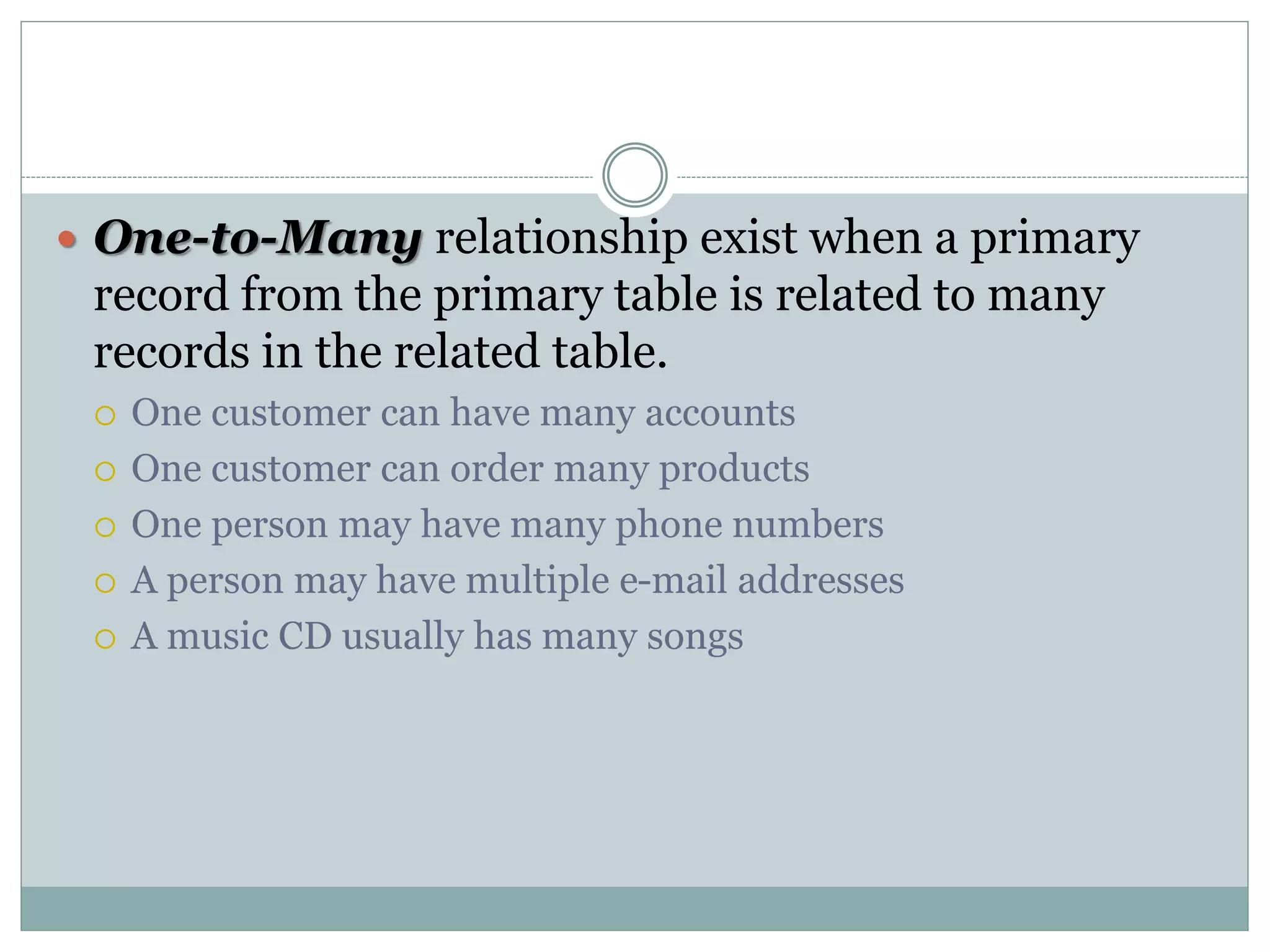 One-to-Many relationship exist when a primary
record from the primary table is related to many
records in the related table.
 One customer can have many accounts
 One customer can order many products
 One person may have many phone numbers
 A person may have multiple e-mail addresses
 A music CD usually has many songs
 