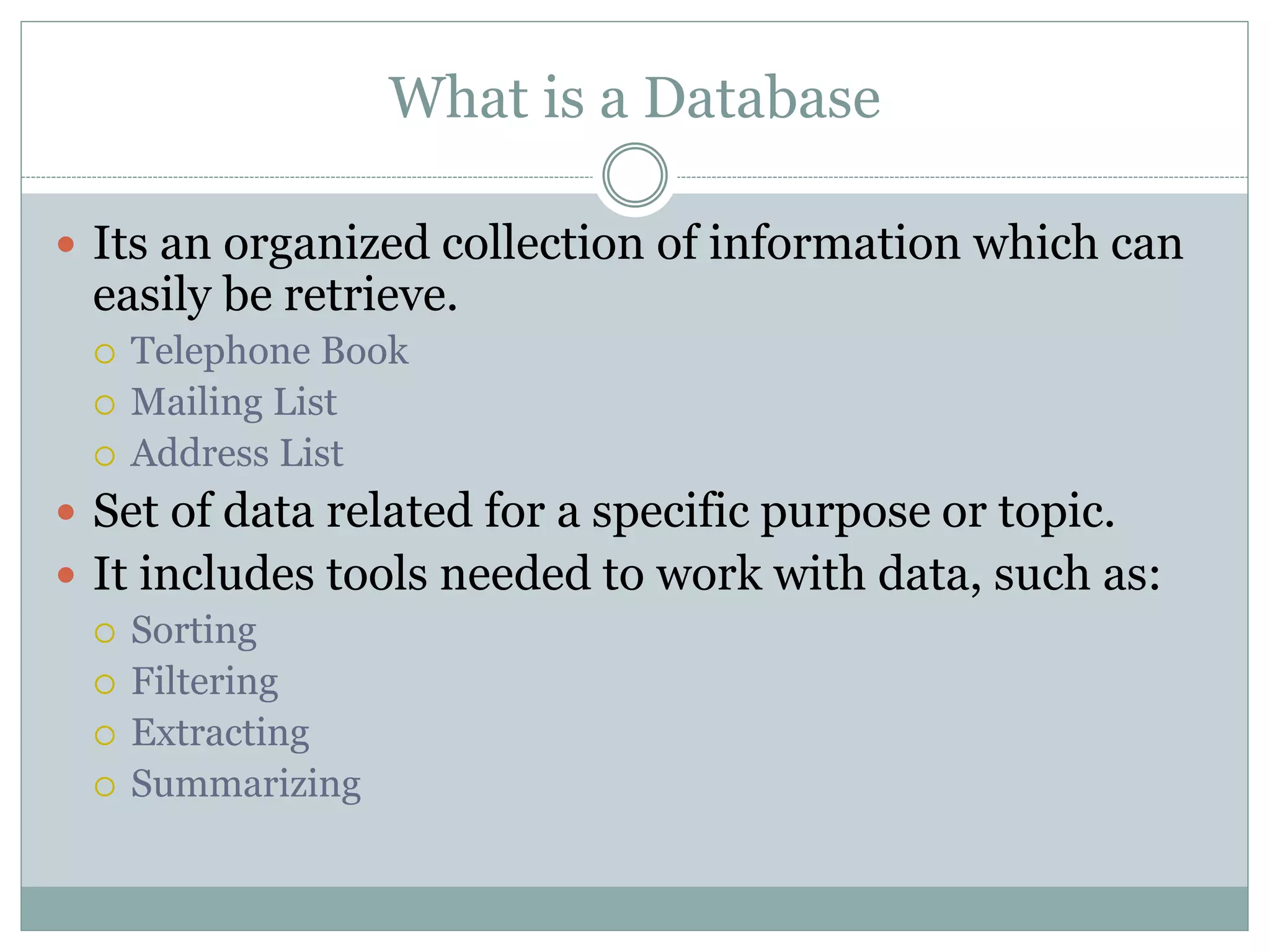 What is a Database
 Its an organized collection of information which can
easily be retrieve.
 Telephone Book
 Mailing List
 Address List
 Set of data related for a specific purpose or topic.
 It includes tools needed to work with data, such as:
 Sorting
 Filtering
 Extracting
 Summarizing
 