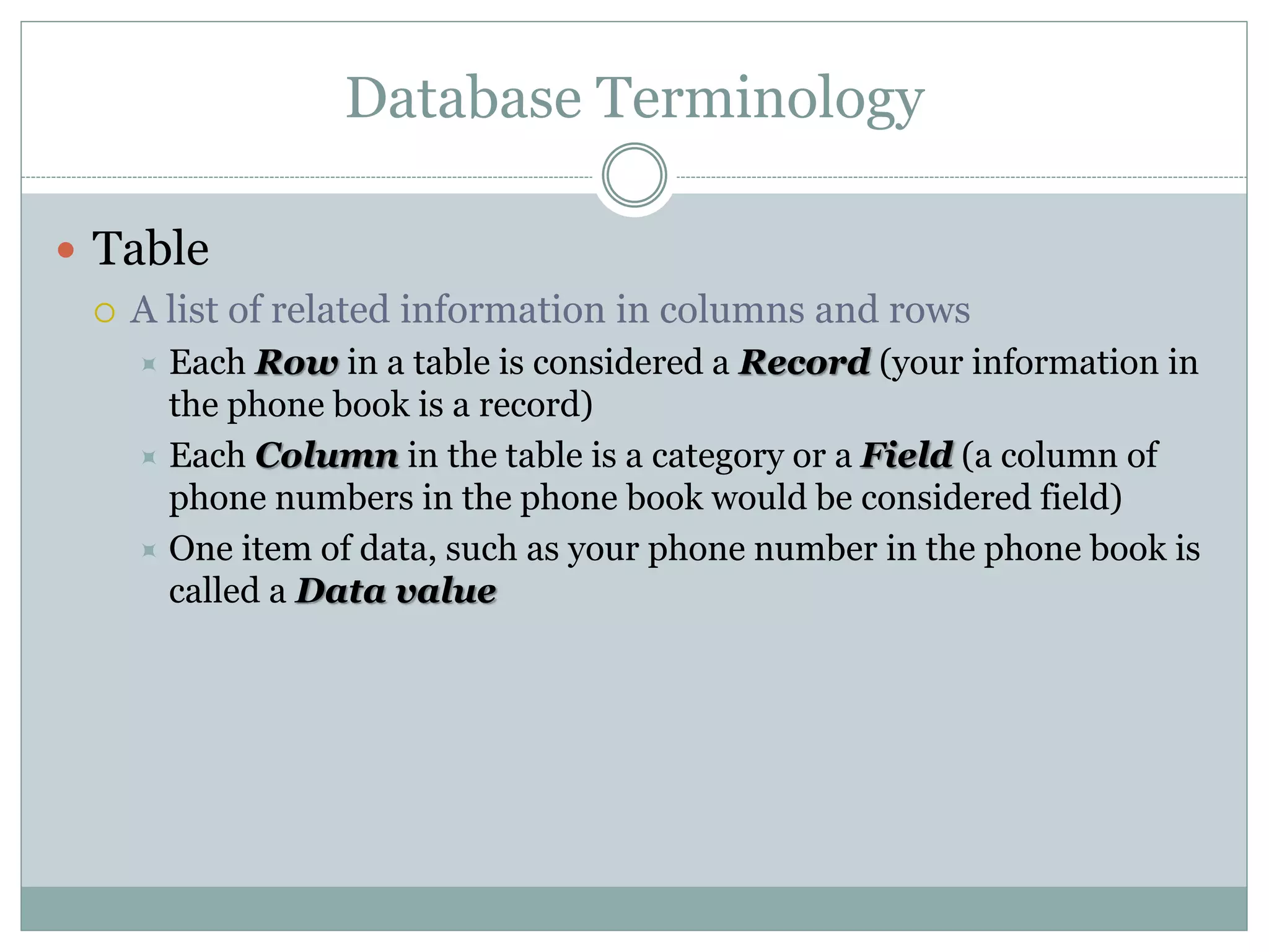 Database Terminology
 Table
 A list of related information in columns and rows
 Each Row in a table is considered a Record (your information in
the phone book is a record)
 Each Column in the table is a category or a Field (a column of
phone numbers in the phone book would be considered field)
 One item of data, such as your phone number in the phone book is
called a Data value
 