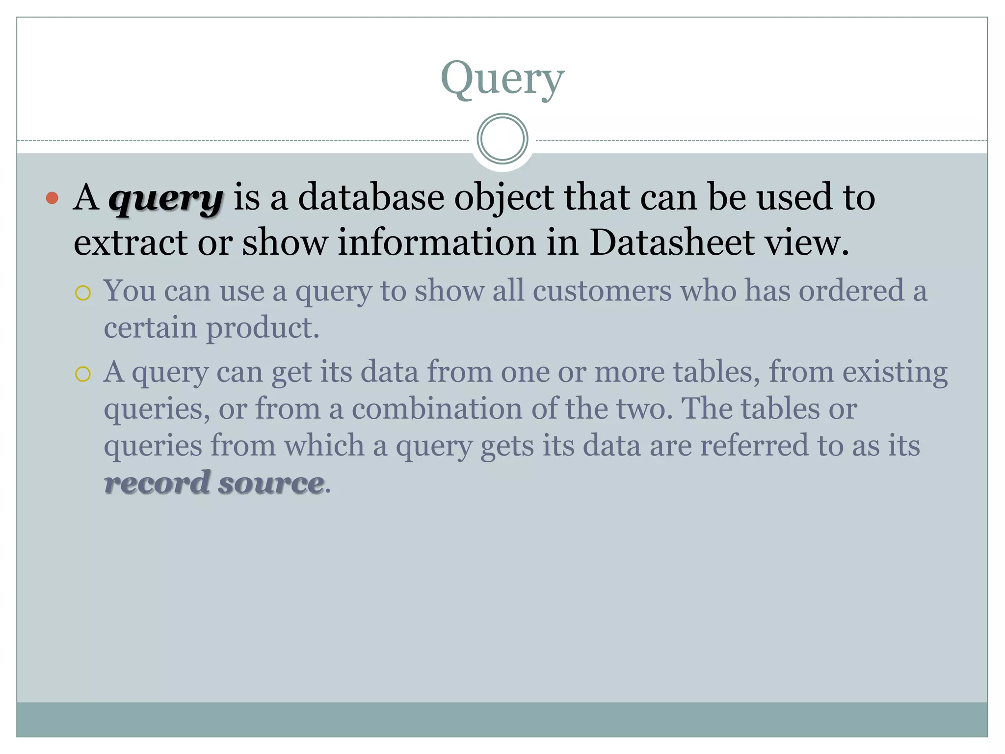Query
 A query is a database object that can be used to
extract or show information in Datasheet view.
 You can use a query to show all customers who has ordered a
certain product.
 A query can get its data from one or more tables, from existing
queries, or from a combination of the two. The tables or
queries from which a query gets its data are referred to as its
record source.
 