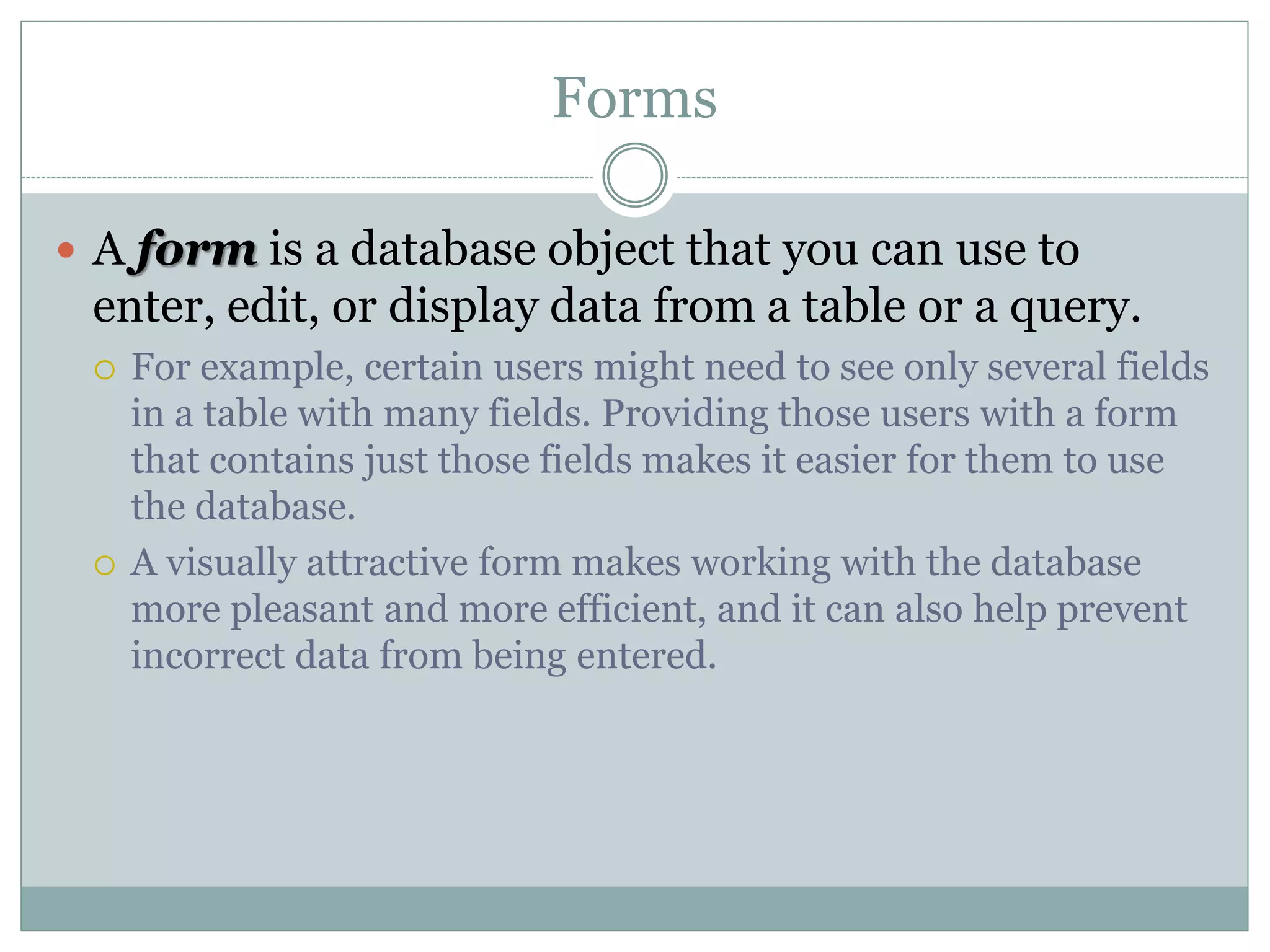 Forms
 A form is a database object that you can use to
enter, edit, or display data from a table or a query.
 For example, certain users might need to see only several fields
in a table with many fields. Providing those users with a form
that contains just those fields makes it easier for them to use
the database.
 A visually attractive form makes working with the database
more pleasant and more efficient, and it can also help prevent
incorrect data from being entered.
 
