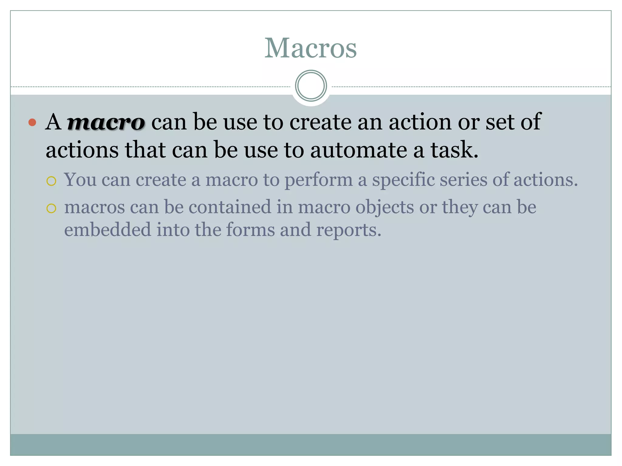 Macros
 A macro can be use to create an action or set of
actions that can be use to automate a task.
 You can create a macro to perform a specific series of actions.
 macros can be contained in macro objects or they can be
embedded into the forms and reports.
 