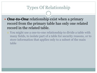 Types Of Relationship
 One-to-One relationship exist when a primary
record from the primary table has only one related
record in the related table.
 You might use a one-to-one relationship to divide a table with
many fields, to isolate part of a table for security reasons, or to
store information that applies only to a subset of the main
table
 
