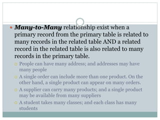  Many-to-Many relationship exist when a
primary record from the primary table is related to
many records in the related table AND a related
record in the related table is also related to many
records in the primary table.
 People can have many address; and addresses may have
many people
 A single order can include more than one product. On the
other hand, a single product can appear on many orders.
 A supplier can carry many products; and a single product
may be available from many suppliers
 A student takes many classes; and each class has many
students
 