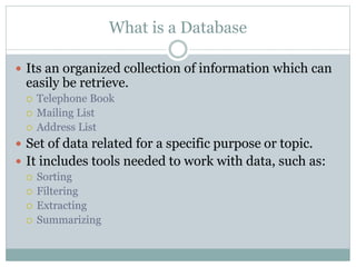 What is a Database
 Its an organized collection of information which can
easily be retrieve.
 Telephone Book
 Mailing List
 Address List
 Set of data related for a specific purpose or topic.
 It includes tools needed to work with data, such as:
 Sorting
 Filtering
 Extracting
 Summarizing
 