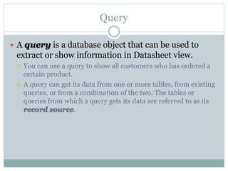 Query
 A query is a database object that can be used to
extract or show information in Datasheet view.
 You can use a query to show all customers who has ordered a
certain product.
 A query can get its data from one or more tables, from existing
queries, or from a combination of the two. The tables or
queries from which a query gets its data are referred to as its
record source.
 