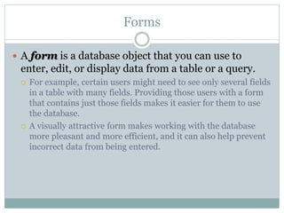 Forms
 A form is a database object that you can use to
enter, edit, or display data from a table or a query.
 For example, certain users might need to see only several fields
in a table with many fields. Providing those users with a form
that contains just those fields makes it easier for them to use
the database.
 A visually attractive form makes working with the database
more pleasant and more efficient, and it can also help prevent
incorrect data from being entered.
 