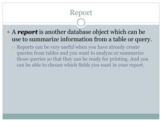 Report
 A report is another database object which can be
use to summarize information from a table or query.
 Reports can be very useful when you have already create
queries from tables and you want to analyze or summarize
those queries so that they can be ready for printing. And you
can be able to choose which fields you want in your report.
 