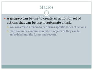 Macros
 A macro can be use to create an action or set of
actions that can be use to automate a task.
 You can create a macro to perform a specific series of actions.
 macros can be contained in macro objects or they can be
embedded into the forms and reports.
 