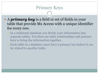 Primary Keys
 A primary key is a field or set of fields in your
table that provide Ms Access with a unique identifier
for every row.
 In a relational database you divide your information into
separate tables. You then use table relationships and primary
keys to bring the information together.
 Each table in a database must have a primary key before it can
be related to another table.
 