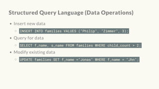 Structured Query Language (Data Operations)
Insert new data
INSERT INTO families VALUES ("Philip", "Zimmer", 3);
Query for data
SELECT f_name, s_name FROM families WHERE child_count > 2;
Modify existing data
UPDATE families SET f_name ="Jonas" WHERE f_name = "Jhn";
 
