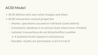 ACID Model
ACID defines who sees what changes and when
ACID transaction control properties
Atomic: operations succeed or roll-back (state before)
Consistent: database is in correct state when trans. finished
Isolated: transactions do not disturb/effect another
4 isolation levels (speed vs consistency)
Durable: results are permanent, even if error'd
 