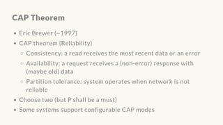 CAP Theorem
Eric Brewer (~1997)
CAP theorem (Reliability)
Consistency: a read receives the most recent data or an error
Availability: a request receives a (non-error) response with
(maybe old) data
Partition tolerance: system operates when network is not
reliable
Choose two (but P shall be a must)
Some systems support configurable CAP modes
 