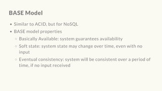 BASE Model
Similar to ACID, but for NoSQL
BASE model properties
Basically Available: system guarantees availability
Soft state: system state may change over time, even with no
input
Eventual consistency: system will be consistent over a period of
time, if no input received
 