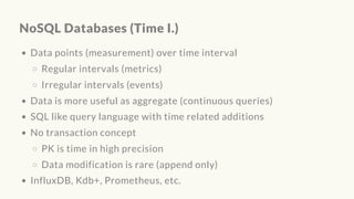 NoSQL Databases (Time I.)
Data points (measurement) over time interval
Regular intervals (metrics)
Irregular intervals (events)
Data is more useful as aggregate (continuous queries)
SQL like query language with time related additions
No transaction concept
PK is time in high precision
Data modification is rare (append only)
InfluxDB, Kdb+, Prometheus, etc.
 