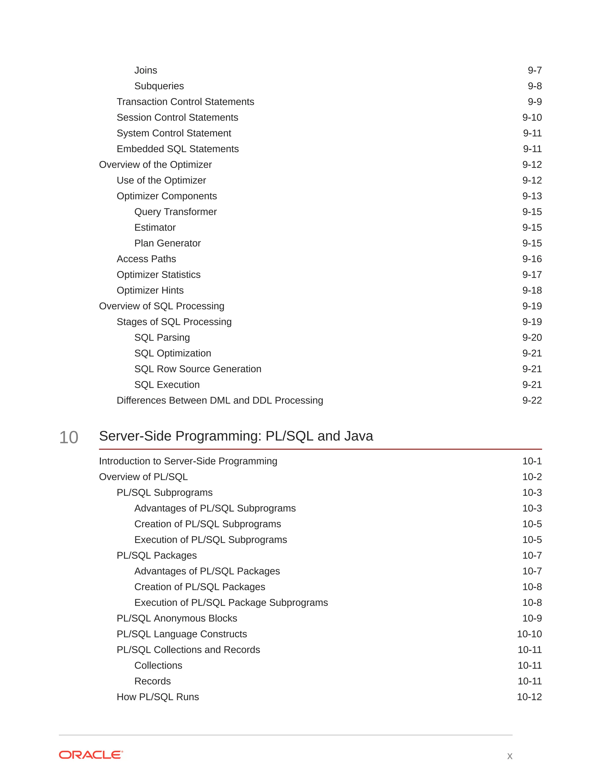 Joins 9-7 Subqueries 9-8 Transaction Control Statements 9-9 Session Control Statements 9-10 System Control Statement 9-11 Embedded SQL Statements 9-11 Overview of the Optimizer 9-12 Use of the Optimizer 9-12 Optimizer Components 9-13 Query Transformer 9-15 Estimator 9-15 Plan Generator 9-15 Access Paths 9-16 Optimizer Statistics 9-17 Optimizer Hints 9-18 Overview of SQL Processing 9-19 Stages of SQL Processing 9-19 SQL Parsing 9-20 SQL Optimization 9-21 SQL Row Source Generation 9-21 SQL Execution 9-21 Differences Between DML and DDL Processing 9-22 10 Server-Side Programming: PL/SQL and Java Introduction to Server-Side Programming 10-1 Overview of PL/SQL 10-2 PL/SQL Subprograms 10-3 Advantages of PL/SQL Subprograms 10-3 Creation of PL/SQL Subprograms 10-5 Execution of PL/SQL Subprograms 10-5 PL/SQL Packages 10-7 Advantages of PL/SQL Packages 10-7 Creation of PL/SQL Packages 10-8 Execution of PL/SQL Package Subprograms 10-8 PL/SQL Anonymous Blocks 10-9 PL/SQL Language Constructs 10-10 PL/SQL Collections and Records 10-11 Collections 10-11 Records 10-11 How PL/SQL Runs 10-12 x 