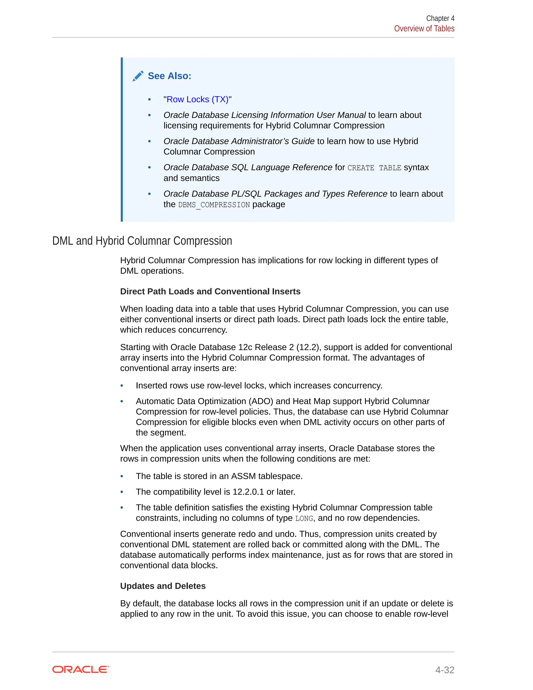 See Also: • "Row Locks (TX)" • Oracle Database Licensing Information User Manual to learn about licensing requirements for Hybrid Columnar Compression • Oracle Database Administrator’s Guide to learn how to use Hybrid Columnar Compression • Oracle Database SQL Language Reference for CREATE TABLE syntax and semantics • Oracle Database PL/SQL Packages and Types Reference to learn about the DBMS_COMPRESSION package DML and Hybrid Columnar Compression Hybrid Columnar Compression has implications for row locking in different types of DML operations. Direct Path Loads and Conventional Inserts When loading data into a table that uses Hybrid Columnar Compression, you can use either conventional inserts or direct path loads. Direct path loads lock the entire table, which reduces concurrency. Starting with Oracle Database 12c Release 2 (12.2), support is added for conventional array inserts into the Hybrid Columnar Compression format. The advantages of conventional array inserts are: • Inserted rows use row-level locks, which increases concurrency. • Automatic Data Optimization (ADO) and Heat Map support Hybrid Columnar Compression for row-level policies. Thus, the database can use Hybrid Columnar Compression for eligible blocks even when DML activity occurs on other parts of the segment. When the application uses conventional array inserts, Oracle Database stores the rows in compression units when the following conditions are met: • The table is stored in an ASSM tablespace. • The compatibility level is 12.2.0.1 or later. • The table definition satisfies the existing Hybrid Columnar Compression table constraints, including no columns of type LONG, and no row dependencies. Conventional inserts generate redo and undo. Thus, compression units created by conventional DML statement are rolled back or committed along with the DML. The database automatically performs index maintenance, just as for rows that are stored in conventional data blocks. Updates and Deletes By default, the database locks all rows in the compression unit if an update or delete is applied to any row in the unit. To avoid this issue, you can choose to enable row-level Chapter 4 Overview of Tables 4-32 