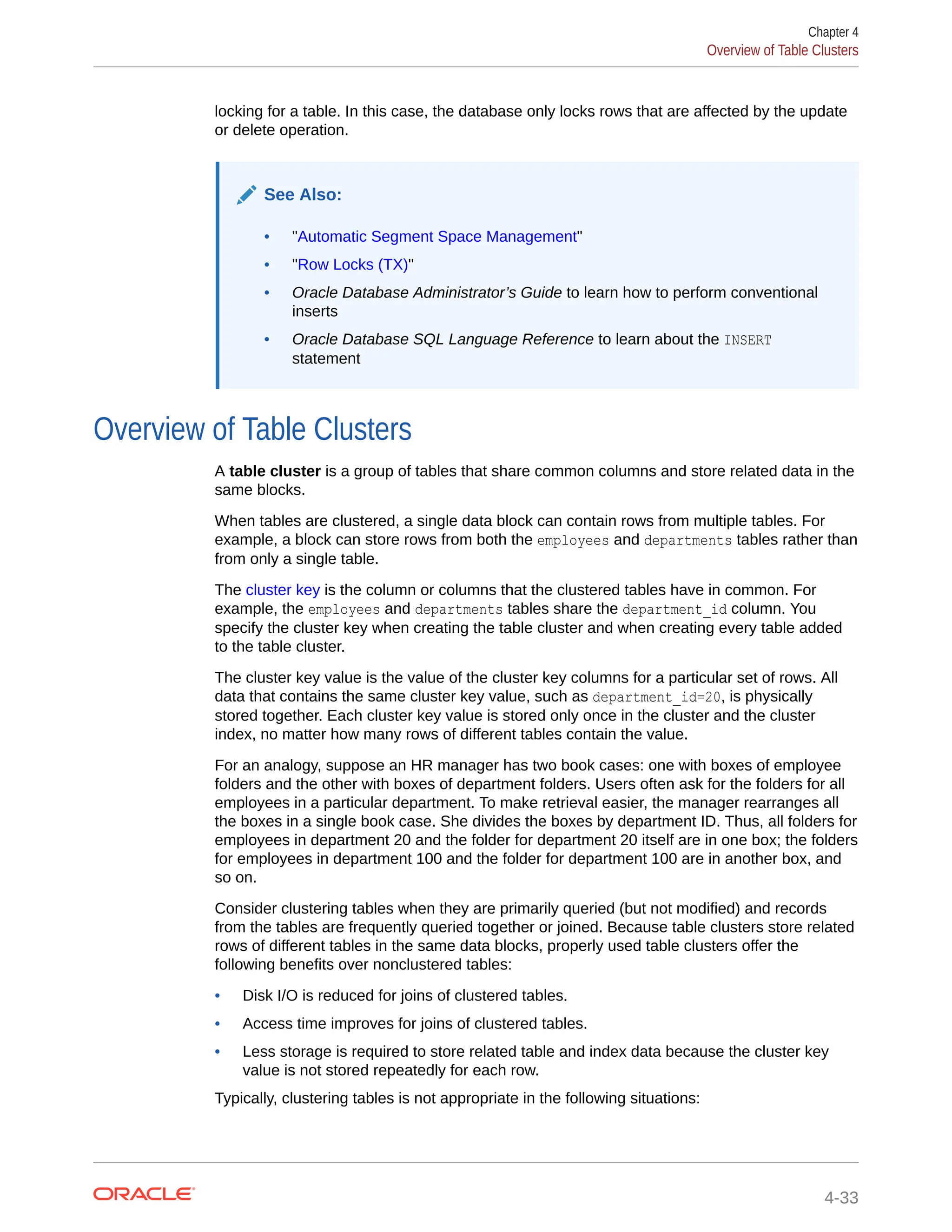 locking for a table. In this case, the database only locks rows that are affected by the update or delete operation. See Also: • "Automatic Segment Space Management" • "Row Locks (TX)" • Oracle Database Administrator’s Guide to learn how to perform conventional inserts • Oracle Database SQL Language Reference to learn about the INSERT statement Overview of Table Clusters A table cluster is a group of tables that share common columns and store related data in the same blocks. When tables are clustered, a single data block can contain rows from multiple tables. For example, a block can store rows from both the employees and departments tables rather than from only a single table. The cluster key is the column or columns that the clustered tables have in common. For example, the employees and departments tables share the department_id column. You specify the cluster key when creating the table cluster and when creating every table added to the table cluster. The cluster key value is the value of the cluster key columns for a particular set of rows. All data that contains the same cluster key value, such as department_id=20, is physically stored together. Each cluster key value is stored only once in the cluster and the cluster index, no matter how many rows of different tables contain the value. For an analogy, suppose an HR manager has two book cases: one with boxes of employee folders and the other with boxes of department folders. Users often ask for the folders for all employees in a particular department. To make retrieval easier, the manager rearranges all the boxes in a single book case. She divides the boxes by department ID. Thus, all folders for employees in department 20 and the folder for department 20 itself are in one box; the folders for employees in department 100 and the folder for department 100 are in another box, and so on. Consider clustering tables when they are primarily queried (but not modified) and records from the tables are frequently queried together or joined. Because table clusters store related rows of different tables in the same data blocks, properly used table clusters offer the following benefits over nonclustered tables: • Disk I/O is reduced for joins of clustered tables. • Access time improves for joins of clustered tables. • Less storage is required to store related table and index data because the cluster key value is not stored repeatedly for each row. Typically, clustering tables is not appropriate in the following situations: Chapter 4 Overview of Table Clusters 4-33 