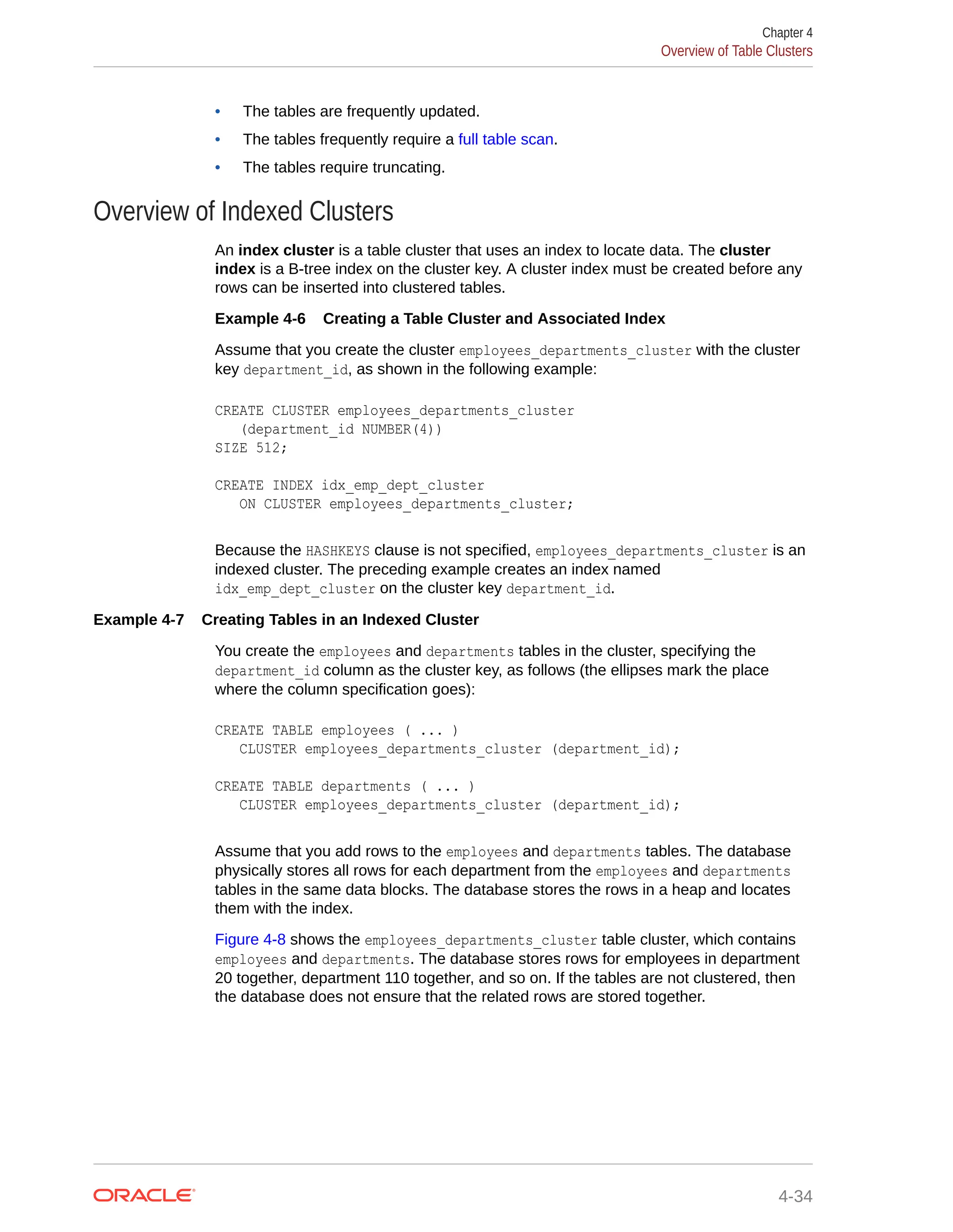 • The tables are frequently updated. • The tables frequently require a full table scan. • The tables require truncating. Overview of Indexed Clusters An index cluster is a table cluster that uses an index to locate data. The cluster index is a B-tree index on the cluster key. A cluster index must be created before any rows can be inserted into clustered tables. Example 4-6 Creating a Table Cluster and Associated Index Assume that you create the cluster employees_departments_cluster with the cluster key department_id, as shown in the following example: CREATE CLUSTER employees_departments_cluster (department_id NUMBER(4)) SIZE 512; CREATE INDEX idx_emp_dept_cluster ON CLUSTER employees_departments_cluster; Because the HASHKEYS clause is not specified, employees_departments_cluster is an indexed cluster. The preceding example creates an index named idx_emp_dept_cluster on the cluster key department_id. Example 4-7 Creating Tables in an Indexed Cluster You create the employees and departments tables in the cluster, specifying the department_id column as the cluster key, as follows (the ellipses mark the place where the column specification goes): CREATE TABLE employees ( ... ) CLUSTER employees_departments_cluster (department_id); CREATE TABLE departments ( ... ) CLUSTER employees_departments_cluster (department_id); Assume that you add rows to the employees and departments tables. The database physically stores all rows for each department from the employees and departments tables in the same data blocks. The database stores the rows in a heap and locates them with the index. Figure 4-8 shows the employees_departments_cluster table cluster, which contains employees and departments. The database stores rows for employees in department 20 together, department 110 together, and so on. If the tables are not clustered, then the database does not ensure that the related rows are stored together. Chapter 4 Overview of Table Clusters 4-34 