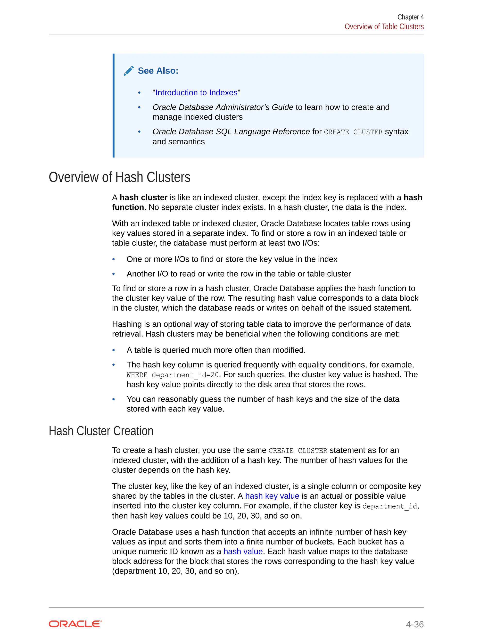 See Also: • "Introduction to Indexes" • Oracle Database Administrator’s Guide to learn how to create and manage indexed clusters • Oracle Database SQL Language Reference for CREATE CLUSTER syntax and semantics Overview of Hash Clusters A hash cluster is like an indexed cluster, except the index key is replaced with a hash function. No separate cluster index exists. In a hash cluster, the data is the index. With an indexed table or indexed cluster, Oracle Database locates table rows using key values stored in a separate index. To find or store a row in an indexed table or table cluster, the database must perform at least two I/Os: • One or more I/Os to find or store the key value in the index • Another I/O to read or write the row in the table or table cluster To find or store a row in a hash cluster, Oracle Database applies the hash function to the cluster key value of the row. The resulting hash value corresponds to a data block in the cluster, which the database reads or writes on behalf of the issued statement. Hashing is an optional way of storing table data to improve the performance of data retrieval. Hash clusters may be beneficial when the following conditions are met: • A table is queried much more often than modified. • The hash key column is queried frequently with equality conditions, for example, WHERE department_id=20. For such queries, the cluster key value is hashed. The hash key value points directly to the disk area that stores the rows. • You can reasonably guess the number of hash keys and the size of the data stored with each key value. Hash Cluster Creation To create a hash cluster, you use the same CREATE CLUSTER statement as for an indexed cluster, with the addition of a hash key. The number of hash values for the cluster depends on the hash key. The cluster key, like the key of an indexed cluster, is a single column or composite key shared by the tables in the cluster. A hash key value is an actual or possible value inserted into the cluster key column. For example, if the cluster key is department_id, then hash key values could be 10, 20, 30, and so on. Oracle Database uses a hash function that accepts an infinite number of hash key values as input and sorts them into a finite number of buckets. Each bucket has a unique numeric ID known as a hash value. Each hash value maps to the database block address for the block that stores the rows corresponding to the hash key value (department 10, 20, 30, and so on). Chapter 4 Overview of Table Clusters 4-36 