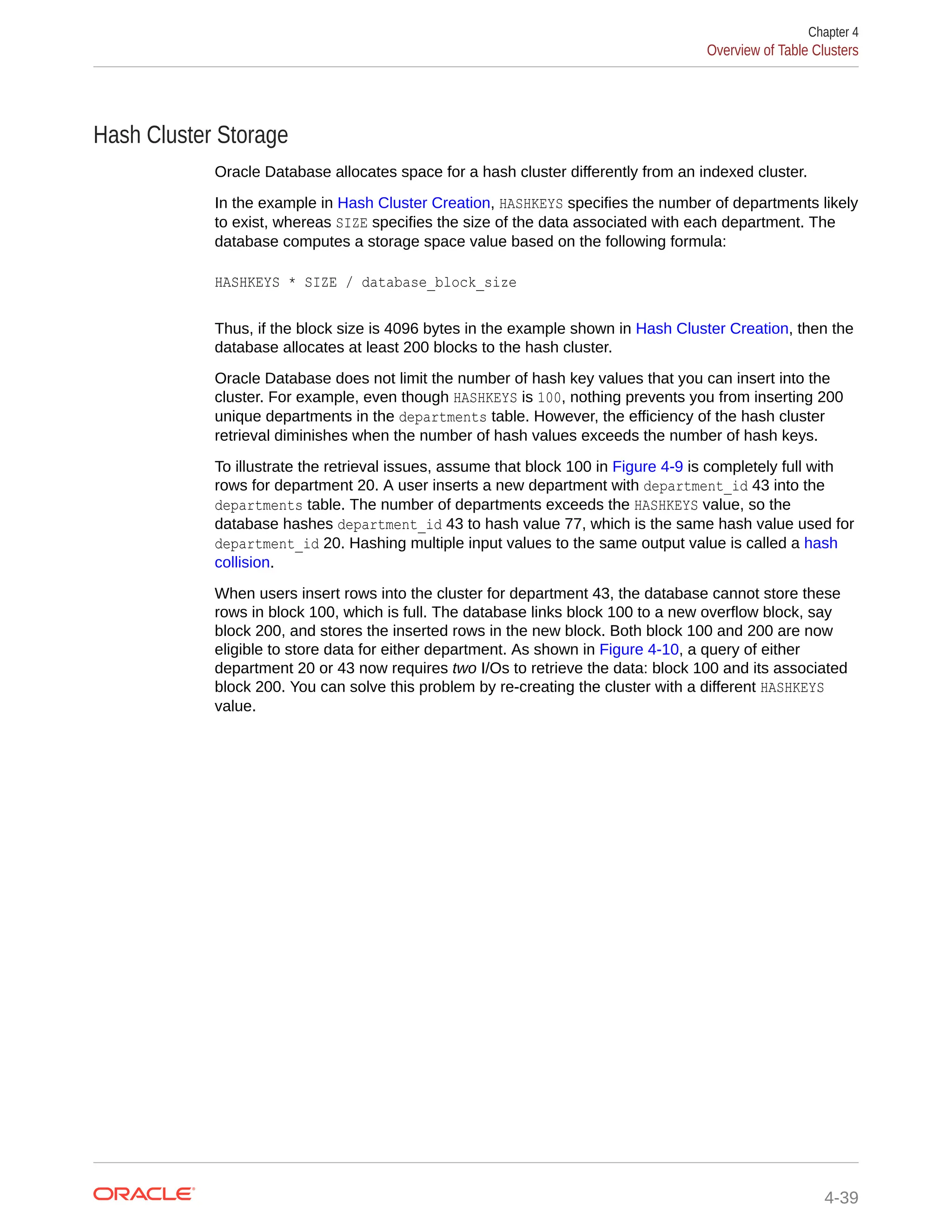 Hash Cluster Storage Oracle Database allocates space for a hash cluster differently from an indexed cluster. In the example in Hash Cluster Creation, HASHKEYS specifies the number of departments likely to exist, whereas SIZE specifies the size of the data associated with each department. The database computes a storage space value based on the following formula: HASHKEYS * SIZE / database_block_size Thus, if the block size is 4096 bytes in the example shown in Hash Cluster Creation, then the database allocates at least 200 blocks to the hash cluster. Oracle Database does not limit the number of hash key values that you can insert into the cluster. For example, even though HASHKEYS is 100, nothing prevents you from inserting 200 unique departments in the departments table. However, the efficiency of the hash cluster retrieval diminishes when the number of hash values exceeds the number of hash keys. To illustrate the retrieval issues, assume that block 100 in Figure 4-9 is completely full with rows for department 20. A user inserts a new department with department_id 43 into the departments table. The number of departments exceeds the HASHKEYS value, so the database hashes department_id 43 to hash value 77, which is the same hash value used for department_id 20. Hashing multiple input values to the same output value is called a hash collision. When users insert rows into the cluster for department 43, the database cannot store these rows in block 100, which is full. The database links block 100 to a new overflow block, say block 200, and stores the inserted rows in the new block. Both block 100 and 200 are now eligible to store data for either department. As shown in Figure 4-10, a query of either department 20 or 43 now requires two I/Os to retrieve the data: block 100 and its associated block 200. You can solve this problem by re-creating the cluster with a different HASHKEYS value. Chapter 4 Overview of Table Clusters 4-39 