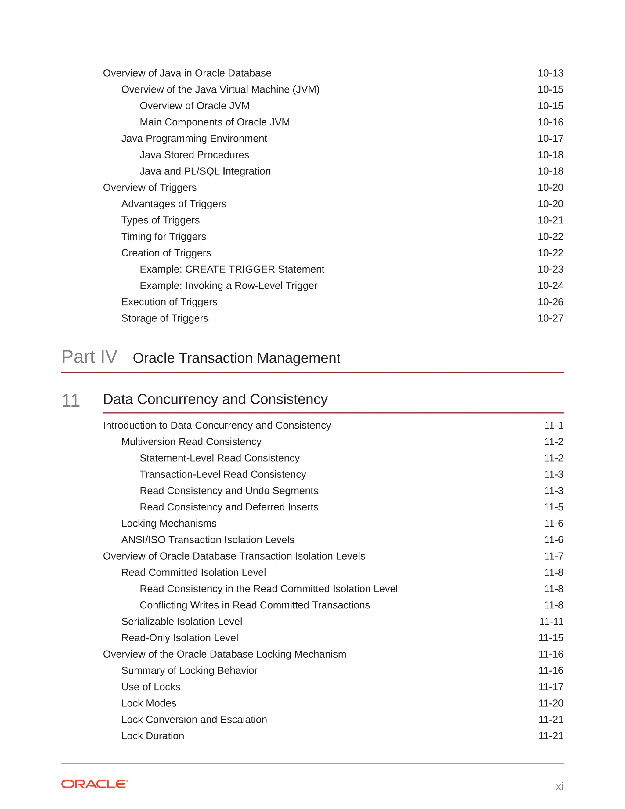 Overview of Java in Oracle Database 10-13 Overview of the Java Virtual Machine (JVM) 10-15 Overview of Oracle JVM 10-15 Main Components of Oracle JVM 10-16 Java Programming Environment 10-17 Java Stored Procedures 10-18 Java and PL/SQL Integration 10-18 Overview of Triggers 10-20 Advantages of Triggers 10-20 Types of Triggers 10-21 Timing for Triggers 10-22 Creation of Triggers 10-22 Example: CREATE TRIGGER Statement 10-23 Example: Invoking a Row-Level Trigger 10-24 Execution of Triggers 10-26 Storage of Triggers 10-27 Part IV Oracle Transaction Management 11 Data Concurrency and Consistency Introduction to Data Concurrency and Consistency 11-1 Multiversion Read Consistency 11-2 Statement-Level Read Consistency 11-2 Transaction-Level Read Consistency 11-3 Read Consistency and Undo Segments 11-3 Read Consistency and Deferred Inserts 11-5 Locking Mechanisms 11-6 ANSI/ISO Transaction Isolation Levels 11-6 Overview of Oracle Database Transaction Isolation Levels 11-7 Read Committed Isolation Level 11-8 Read Consistency in the Read Committed Isolation Level 11-8 Conflicting Writes in Read Committed Transactions 11-8 Serializable Isolation Level 11-11 Read-Only Isolation Level 11-15 Overview of the Oracle Database Locking Mechanism 11-16 Summary of Locking Behavior 11-16 Use of Locks 11-17 Lock Modes 11-20 Lock Conversion and Escalation 11-21 Lock Duration 11-21 xi 