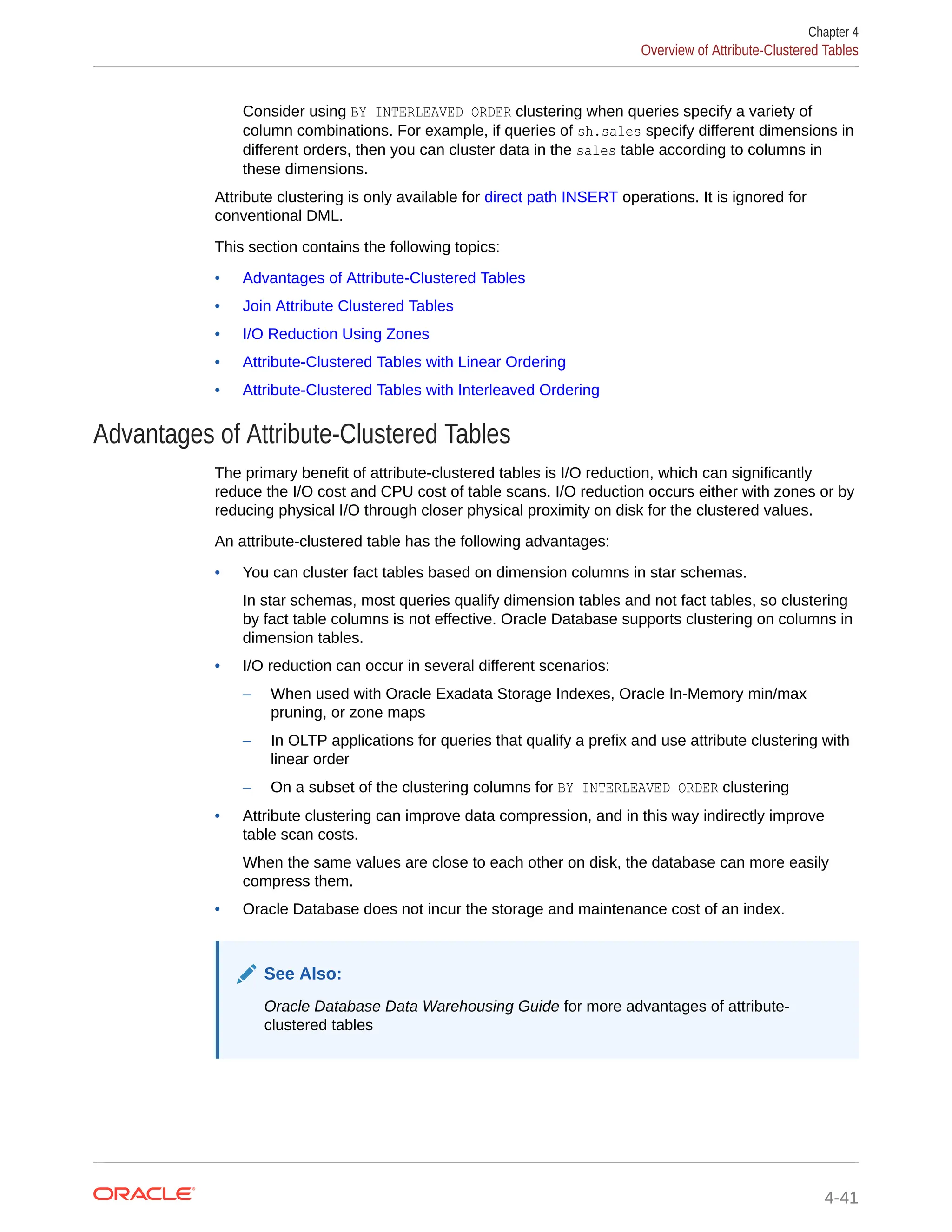 Consider using BY INTERLEAVED ORDER clustering when queries specify a variety of column combinations. For example, if queries of sh.sales specify different dimensions in different orders, then you can cluster data in the sales table according to columns in these dimensions. Attribute clustering is only available for direct path INSERT operations. It is ignored for conventional DML. This section contains the following topics: • Advantages of Attribute-Clustered Tables • Join Attribute Clustered Tables • I/O Reduction Using Zones • Attribute-Clustered Tables with Linear Ordering • Attribute-Clustered Tables with Interleaved Ordering Advantages of Attribute-Clustered Tables The primary benefit of attribute-clustered tables is I/O reduction, which can significantly reduce the I/O cost and CPU cost of table scans. I/O reduction occurs either with zones or by reducing physical I/O through closer physical proximity on disk for the clustered values. An attribute-clustered table has the following advantages: • You can cluster fact tables based on dimension columns in star schemas. In star schemas, most queries qualify dimension tables and not fact tables, so clustering by fact table columns is not effective. Oracle Database supports clustering on columns in dimension tables. • I/O reduction can occur in several different scenarios: – When used with Oracle Exadata Storage Indexes, Oracle In-Memory min/max pruning, or zone maps – In OLTP applications for queries that qualify a prefix and use attribute clustering with linear order – On a subset of the clustering columns for BY INTERLEAVED ORDER clustering • Attribute clustering can improve data compression, and in this way indirectly improve table scan costs. When the same values are close to each other on disk, the database can more easily compress them. • Oracle Database does not incur the storage and maintenance cost of an index. See Also: Oracle Database Data Warehousing Guide for more advantages of attribute- clustered tables Chapter 4 Overview of Attribute-Clustered Tables 4-41 