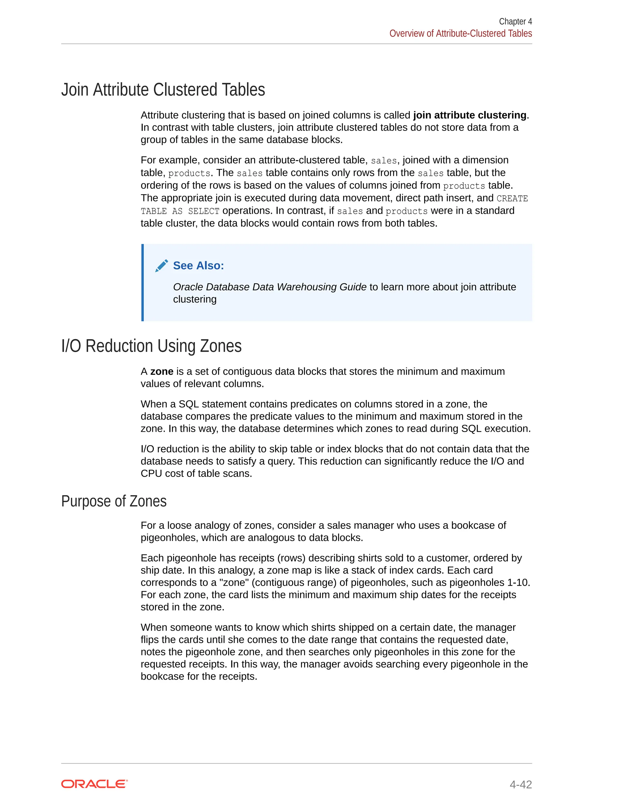 Join Attribute Clustered Tables Attribute clustering that is based on joined columns is called join attribute clustering. In contrast with table clusters, join attribute clustered tables do not store data from a group of tables in the same database blocks. For example, consider an attribute-clustered table, sales, joined with a dimension table, products. The sales table contains only rows from the sales table, but the ordering of the rows is based on the values of columns joined from products table. The appropriate join is executed during data movement, direct path insert, and CREATE TABLE AS SELECT operations. In contrast, if sales and products were in a standard table cluster, the data blocks would contain rows from both tables. See Also: Oracle Database Data Warehousing Guide to learn more about join attribute clustering I/O Reduction Using Zones A zone is a set of contiguous data blocks that stores the minimum and maximum values of relevant columns. When a SQL statement contains predicates on columns stored in a zone, the database compares the predicate values to the minimum and maximum stored in the zone. In this way, the database determines which zones to read during SQL execution. I/O reduction is the ability to skip table or index blocks that do not contain data that the database needs to satisfy a query. This reduction can significantly reduce the I/O and CPU cost of table scans. Purpose of Zones For a loose analogy of zones, consider a sales manager who uses a bookcase of pigeonholes, which are analogous to data blocks. Each pigeonhole has receipts (rows) describing shirts sold to a customer, ordered by ship date. In this analogy, a zone map is like a stack of index cards. Each card corresponds to a "zone" (contiguous range) of pigeonholes, such as pigeonholes 1-10. For each zone, the card lists the minimum and maximum ship dates for the receipts stored in the zone. When someone wants to know which shirts shipped on a certain date, the manager flips the cards until she comes to the date range that contains the requested date, notes the pigeonhole zone, and then searches only pigeonholes in this zone for the requested receipts. In this way, the manager avoids searching every pigeonhole in the bookcase for the receipts. Chapter 4 Overview of Attribute-Clustered Tables 4-42 