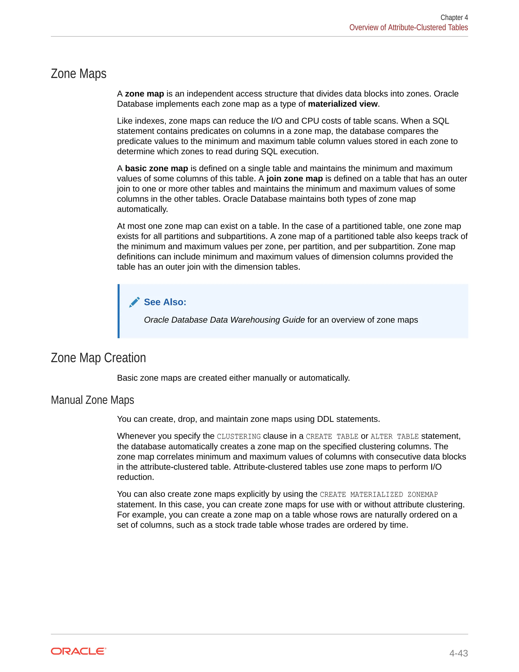 Zone Maps A zone map is an independent access structure that divides data blocks into zones. Oracle Database implements each zone map as a type of materialized view. Like indexes, zone maps can reduce the I/O and CPU costs of table scans. When a SQL statement contains predicates on columns in a zone map, the database compares the predicate values to the minimum and maximum table column values stored in each zone to determine which zones to read during SQL execution. A basic zone map is defined on a single table and maintains the minimum and maximum values of some columns of this table. A join zone map is defined on a table that has an outer join to one or more other tables and maintains the minimum and maximum values of some columns in the other tables. Oracle Database maintains both types of zone map automatically. At most one zone map can exist on a table. In the case of a partitioned table, one zone map exists for all partitions and subpartitions. A zone map of a partitioned table also keeps track of the minimum and maximum values per zone, per partition, and per subpartition. Zone map definitions can include minimum and maximum values of dimension columns provided the table has an outer join with the dimension tables. See Also: Oracle Database Data Warehousing Guide for an overview of zone maps Zone Map Creation Basic zone maps are created either manually or automatically. Manual Zone Maps You can create, drop, and maintain zone maps using DDL statements. Whenever you specify the CLUSTERING clause in a CREATE TABLE or ALTER TABLE statement, the database automatically creates a zone map on the specified clustering columns. The zone map correlates minimum and maximum values of columns with consecutive data blocks in the attribute-clustered table. Attribute-clustered tables use zone maps to perform I/O reduction. You can also create zone maps explicitly by using the CREATE MATERIALIZED ZONEMAP statement. In this case, you can create zone maps for use with or without attribute clustering. For example, you can create a zone map on a table whose rows are naturally ordered on a set of columns, such as a stock trade table whose trades are ordered by time. Chapter 4 Overview of Attribute-Clustered Tables 4-43 