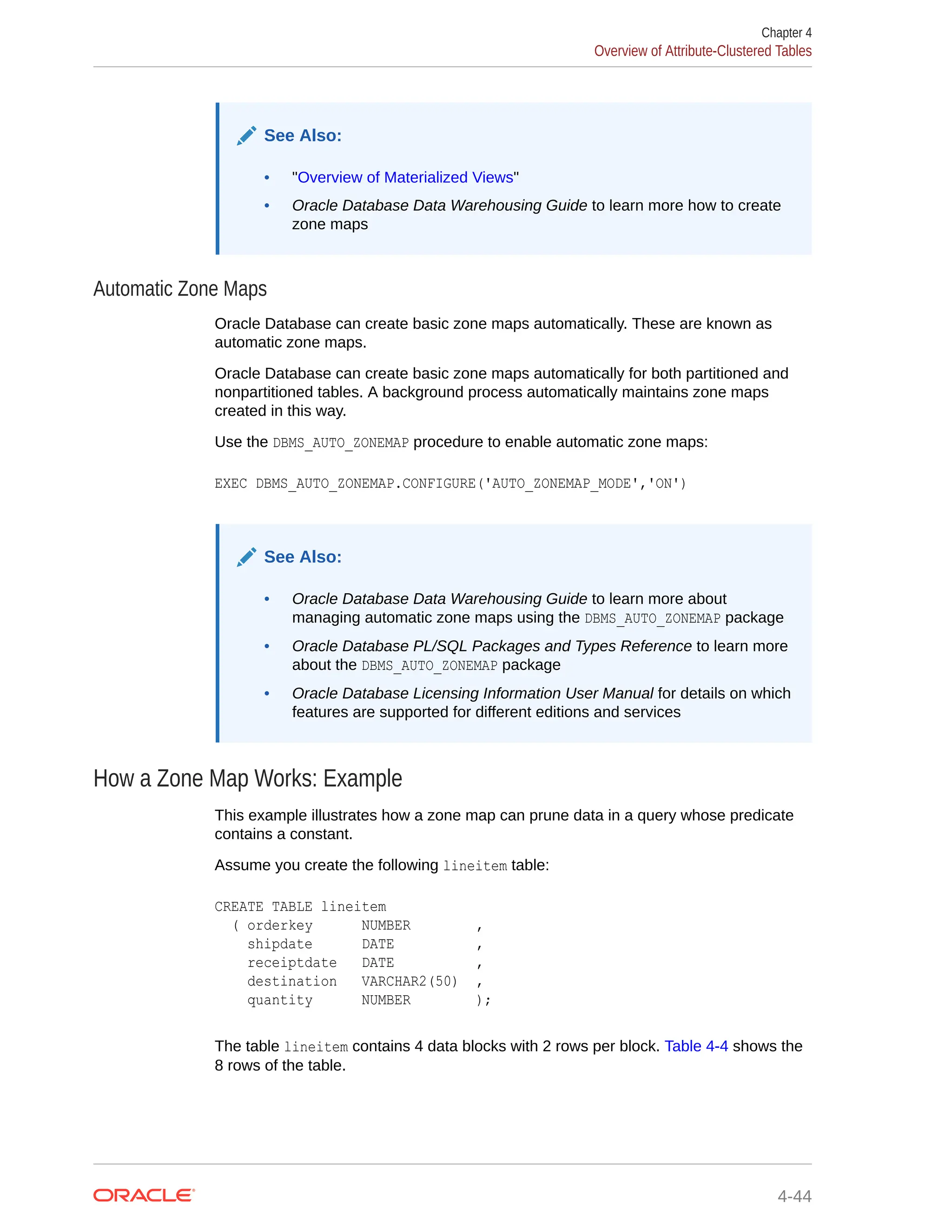 See Also: • "Overview of Materialized Views" • Oracle Database Data Warehousing Guide to learn more how to create zone maps Automatic Zone Maps Oracle Database can create basic zone maps automatically. These are known as automatic zone maps. Oracle Database can create basic zone maps automatically for both partitioned and nonpartitioned tables. A background process automatically maintains zone maps created in this way. Use the DBMS_AUTO_ZONEMAP procedure to enable automatic zone maps: EXEC DBMS_AUTO_ZONEMAP.CONFIGURE('AUTO_ZONEMAP_MODE','ON') See Also: • Oracle Database Data Warehousing Guide to learn more about managing automatic zone maps using the DBMS_AUTO_ZONEMAP package • Oracle Database PL/SQL Packages and Types Reference to learn more about the DBMS_AUTO_ZONEMAP package • Oracle Database Licensing Information User Manual for details on which features are supported for different editions and services How a Zone Map Works: Example This example illustrates how a zone map can prune data in a query whose predicate contains a constant. Assume you create the following lineitem table: CREATE TABLE lineitem ( orderkey NUMBER , shipdate DATE , receiptdate DATE , destination VARCHAR2(50) , quantity NUMBER ); The table lineitem contains 4 data blocks with 2 rows per block. Table 4-4 shows the 8 rows of the table. Chapter 4 Overview of Attribute-Clustered Tables 4-44 