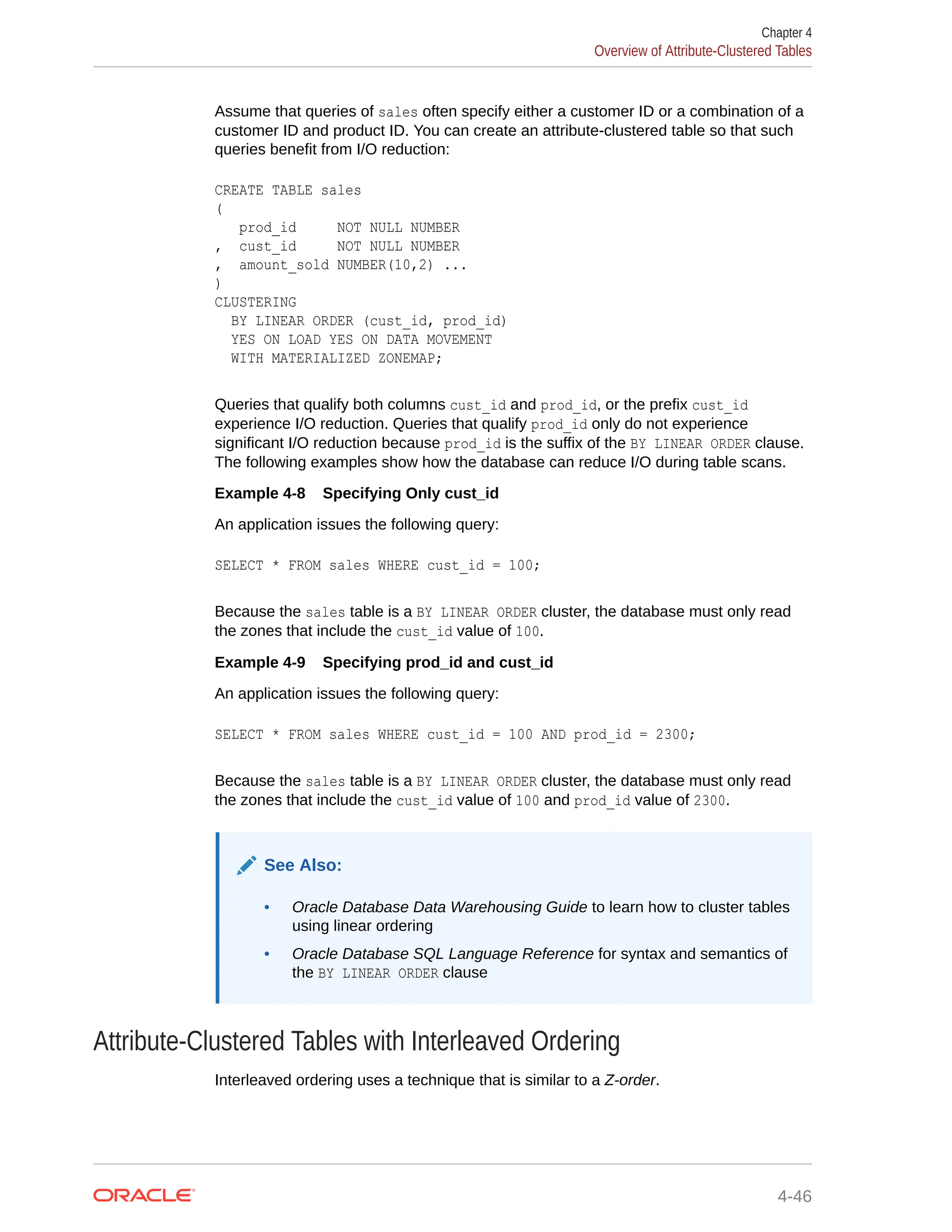 Assume that queries of sales often specify either a customer ID or a combination of a customer ID and product ID. You can create an attribute-clustered table so that such queries benefit from I/O reduction: CREATE TABLE sales ( prod_id NOT NULL NUMBER , cust_id NOT NULL NUMBER , amount_sold NUMBER(10,2) ... ) CLUSTERING BY LINEAR ORDER (cust_id, prod_id) YES ON LOAD YES ON DATA MOVEMENT WITH MATERIALIZED ZONEMAP; Queries that qualify both columns cust_id and prod_id, or the prefix cust_id experience I/O reduction. Queries that qualify prod_id only do not experience significant I/O reduction because prod_id is the suffix of the BY LINEAR ORDER clause. The following examples show how the database can reduce I/O during table scans. Example 4-8 Specifying Only cust_id An application issues the following query: SELECT * FROM sales WHERE cust_id = 100; Because the sales table is a BY LINEAR ORDER cluster, the database must only read the zones that include the cust_id value of 100. Example 4-9 Specifying prod_id and cust_id An application issues the following query: SELECT * FROM sales WHERE cust_id = 100 AND prod_id = 2300; Because the sales table is a BY LINEAR ORDER cluster, the database must only read the zones that include the cust_id value of 100 and prod_id value of 2300. See Also: • Oracle Database Data Warehousing Guide to learn how to cluster tables using linear ordering • Oracle Database SQL Language Reference for syntax and semantics of the BY LINEAR ORDER clause Attribute-Clustered Tables with Interleaved Ordering Interleaved ordering uses a technique that is similar to a Z-order. Chapter 4 Overview of Attribute-Clustered Tables 4-46 
