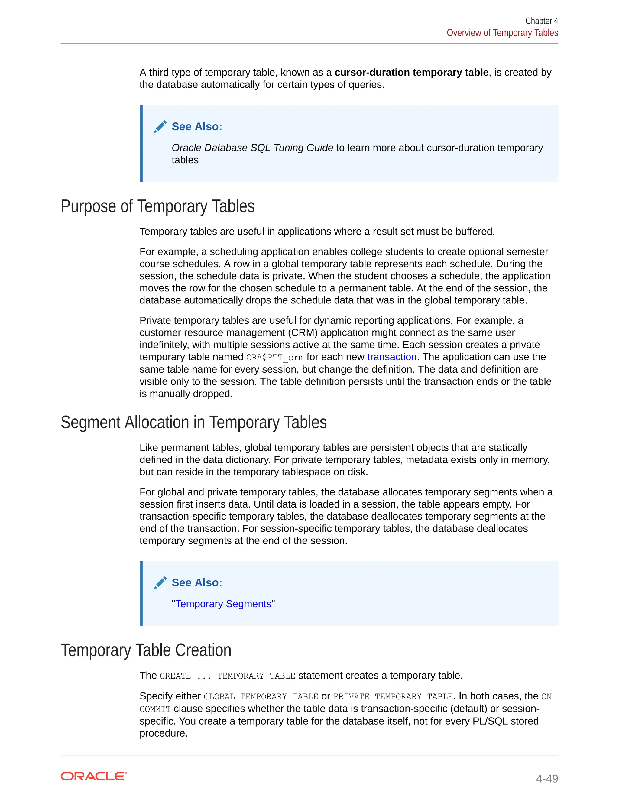 A third type of temporary table, known as a cursor-duration temporary table, is created by the database automatically for certain types of queries. See Also: Oracle Database SQL Tuning Guide to learn more about cursor-duration temporary tables Purpose of Temporary Tables Temporary tables are useful in applications where a result set must be buffered. For example, a scheduling application enables college students to create optional semester course schedules. A row in a global temporary table represents each schedule. During the session, the schedule data is private. When the student chooses a schedule, the application moves the row for the chosen schedule to a permanent table. At the end of the session, the database automatically drops the schedule data that was in the global temporary table. Private temporary tables are useful for dynamic reporting applications. For example, a customer resource management (CRM) application might connect as the same user indefinitely, with multiple sessions active at the same time. Each session creates a private temporary table named ORA$PTT_crm for each new transaction. The application can use the same table name for every session, but change the definition. The data and definition are visible only to the session. The table definition persists until the transaction ends or the table is manually dropped. Segment Allocation in Temporary Tables Like permanent tables, global temporary tables are persistent objects that are statically defined in the data dictionary. For private temporary tables, metadata exists only in memory, but can reside in the temporary tablespace on disk. For global and private temporary tables, the database allocates temporary segments when a session first inserts data. Until data is loaded in a session, the table appears empty. For transaction-specific temporary tables, the database deallocates temporary segments at the end of the transaction. For session-specific temporary tables, the database deallocates temporary segments at the end of the session. See Also: "Temporary Segments" Temporary Table Creation The CREATE ... TEMPORARY TABLE statement creates a temporary table. Specify either GLOBAL TEMPORARY TABLE or PRIVATE TEMPORARY TABLE. In both cases, the ON COMMIT clause specifies whether the table data is transaction-specific (default) or session- specific. You create a temporary table for the database itself, not for every PL/SQL stored procedure. Chapter 4 Overview of Temporary Tables 4-49 
