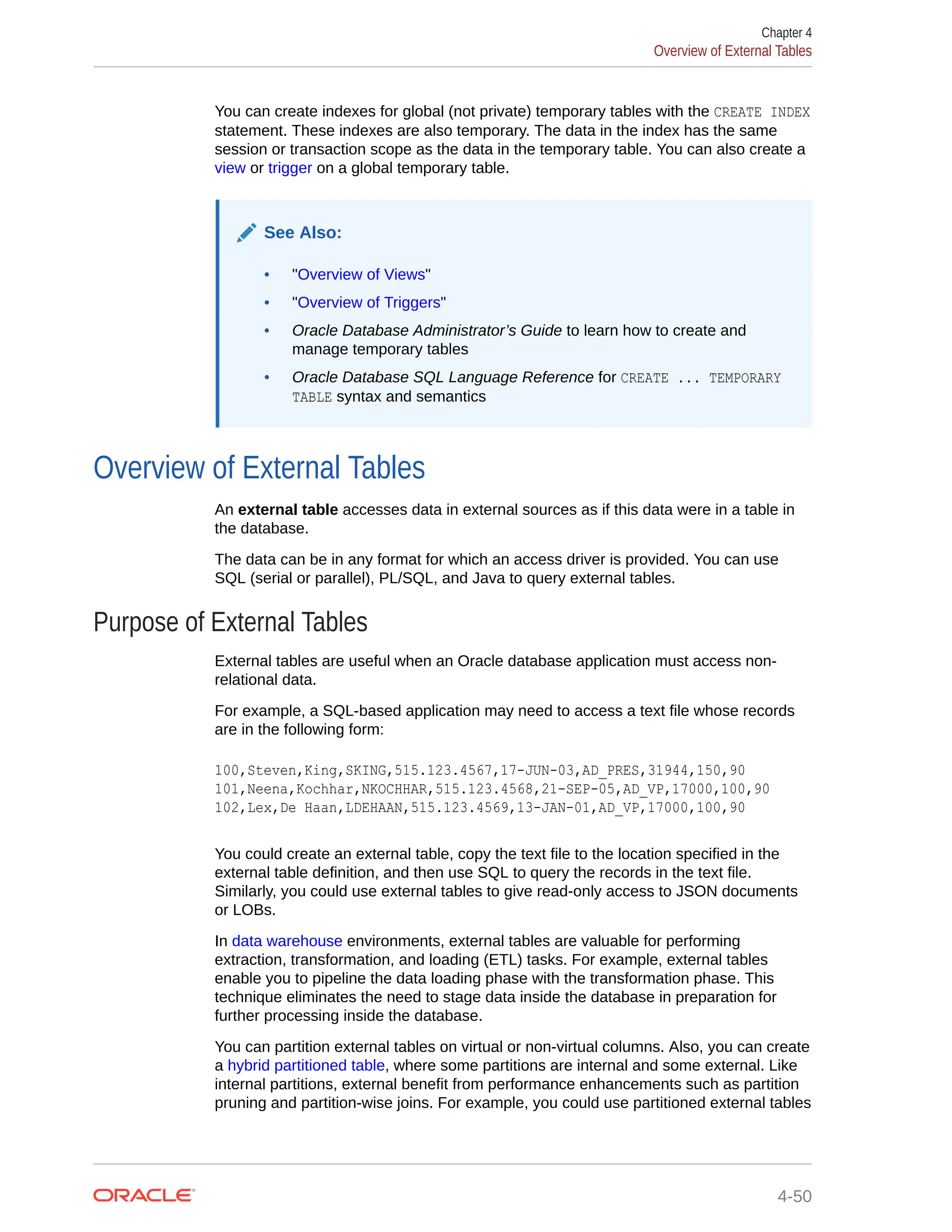 You can create indexes for global (not private) temporary tables with the CREATE INDEX statement. These indexes are also temporary. The data in the index has the same session or transaction scope as the data in the temporary table. You can also create a view or trigger on a global temporary table. See Also: • "Overview of Views" • "Overview of Triggers" • Oracle Database Administrator’s Guide to learn how to create and manage temporary tables • Oracle Database SQL Language Reference for CREATE ... TEMPORARY TABLE syntax and semantics Overview of External Tables An external table accesses data in external sources as if this data were in a table in the database. The data can be in any format for which an access driver is provided. You can use SQL (serial or parallel), PL/SQL, and Java to query external tables. Purpose of External Tables External tables are useful when an Oracle database application must access non- relational data. For example, a SQL-based application may need to access a text file whose records are in the following form: 100,Steven,King,SKING,515.123.4567,17-JUN-03,AD_PRES,31944,150,90 101,Neena,Kochhar,NKOCHHAR,515.123.4568,21-SEP-05,AD_VP,17000,100,90 102,Lex,De Haan,LDEHAAN,515.123.4569,13-JAN-01,AD_VP,17000,100,90 You could create an external table, copy the text file to the location specified in the external table definition, and then use SQL to query the records in the text file. Similarly, you could use external tables to give read-only access to JSON documents or LOBs. In data warehouse environments, external tables are valuable for performing extraction, transformation, and loading (ETL) tasks. For example, external tables enable you to pipeline the data loading phase with the transformation phase. This technique eliminates the need to stage data inside the database in preparation for further processing inside the database. You can partition external tables on virtual or non-virtual columns. Also, you can create a hybrid partitioned table, where some partitions are internal and some external. Like internal partitions, external benefit from performance enhancements such as partition pruning and partition-wise joins. For example, you could use partitioned external tables Chapter 4 Overview of External Tables 4-50 