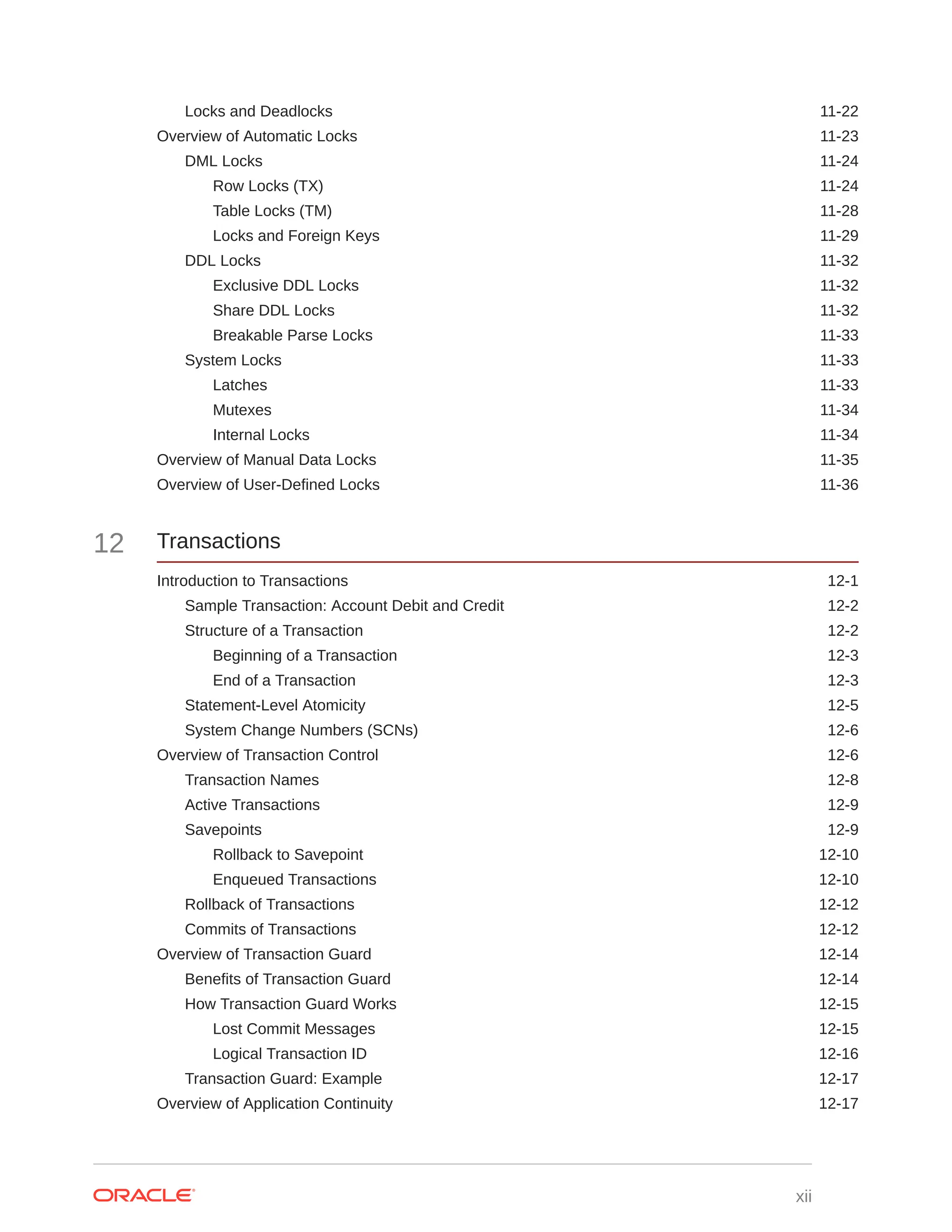Locks and Deadlocks 11-22 Overview of Automatic Locks 11-23 DML Locks 11-24 Row Locks (TX) 11-24 Table Locks (TM) 11-28 Locks and Foreign Keys 11-29 DDL Locks 11-32 Exclusive DDL Locks 11-32 Share DDL Locks 11-32 Breakable Parse Locks 11-33 System Locks 11-33 Latches 11-33 Mutexes 11-34 Internal Locks 11-34 Overview of Manual Data Locks 11-35 Overview of User-Defined Locks 11-36 12 Transactions Introduction to Transactions 12-1 Sample Transaction: Account Debit and Credit 12-2 Structure of a Transaction 12-2 Beginning of a Transaction 12-3 End of a Transaction 12-3 Statement-Level Atomicity 12-5 System Change Numbers (SCNs) 12-6 Overview of Transaction Control 12-6 Transaction Names 12-8 Active Transactions 12-9 Savepoints 12-9 Rollback to Savepoint 12-10 Enqueued Transactions 12-10 Rollback of Transactions 12-12 Commits of Transactions 12-12 Overview of Transaction Guard 12-14 Benefits of Transaction Guard 12-14 How Transaction Guard Works 12-15 Lost Commit Messages 12-15 Logical Transaction ID 12-16 Transaction Guard: Example 12-17 Overview of Application Continuity 12-17 xii 
