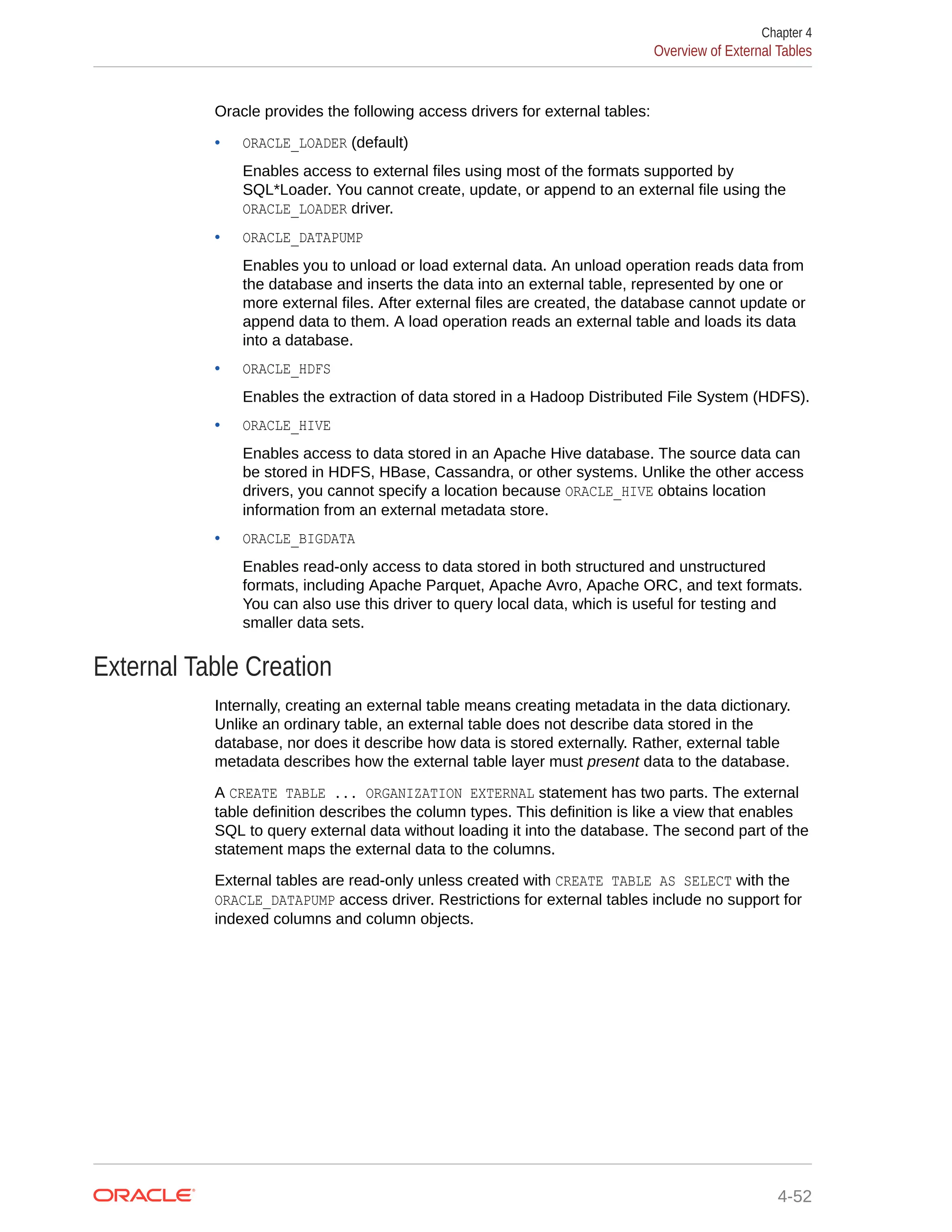 Oracle provides the following access drivers for external tables: • ORACLE_LOADER (default) Enables access to external files using most of the formats supported by SQL*Loader. You cannot create, update, or append to an external file using the ORACLE_LOADER driver. • ORACLE_DATAPUMP Enables you to unload or load external data. An unload operation reads data from the database and inserts the data into an external table, represented by one or more external files. After external files are created, the database cannot update or append data to them. A load operation reads an external table and loads its data into a database. • ORACLE_HDFS Enables the extraction of data stored in a Hadoop Distributed File System (HDFS). • ORACLE_HIVE Enables access to data stored in an Apache Hive database. The source data can be stored in HDFS, HBase, Cassandra, or other systems. Unlike the other access drivers, you cannot specify a location because ORACLE_HIVE obtains location information from an external metadata store. • ORACLE_BIGDATA Enables read-only access to data stored in both structured and unstructured formats, including Apache Parquet, Apache Avro, Apache ORC, and text formats. You can also use this driver to query local data, which is useful for testing and smaller data sets. External Table Creation Internally, creating an external table means creating metadata in the data dictionary. Unlike an ordinary table, an external table does not describe data stored in the database, nor does it describe how data is stored externally. Rather, external table metadata describes how the external table layer must present data to the database. A CREATE TABLE ... ORGANIZATION EXTERNAL statement has two parts. The external table definition describes the column types. This definition is like a view that enables SQL to query external data without loading it into the database. The second part of the statement maps the external data to the columns. External tables are read-only unless created with CREATE TABLE AS SELECT with the ORACLE_DATAPUMP access driver. Restrictions for external tables include no support for indexed columns and column objects. Chapter 4 Overview of External Tables 4-52 