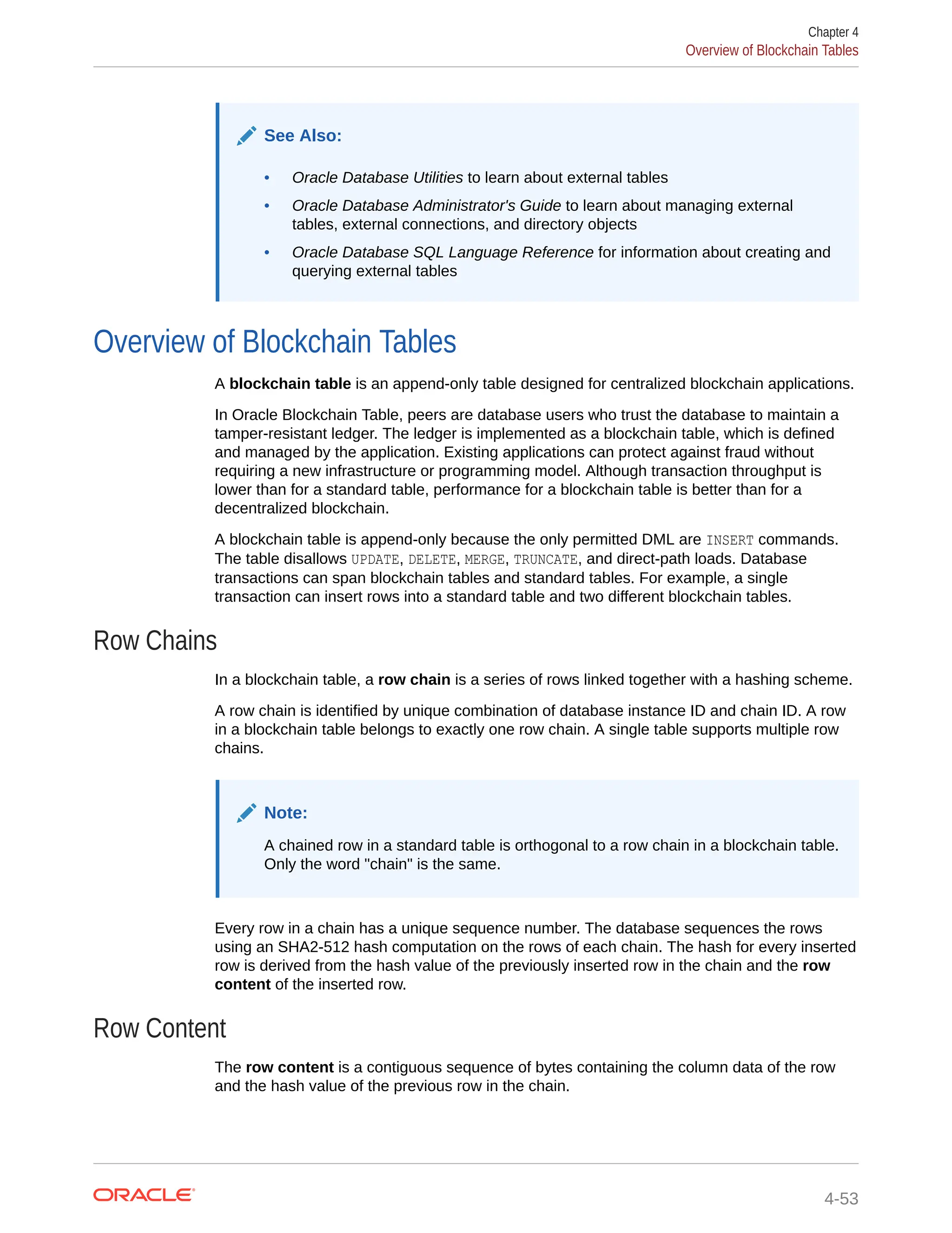 See Also: • Oracle Database Utilities to learn about external tables • Oracle Database Administrator's Guide to learn about managing external tables, external connections, and directory objects • Oracle Database SQL Language Reference for information about creating and querying external tables Overview of Blockchain Tables A blockchain table is an append-only table designed for centralized blockchain applications. In Oracle Blockchain Table, peers are database users who trust the database to maintain a tamper-resistant ledger. The ledger is implemented as a blockchain table, which is defined and managed by the application. Existing applications can protect against fraud without requiring a new infrastructure or programming model. Although transaction throughput is lower than for a standard table, performance for a blockchain table is better than for a decentralized blockchain. A blockchain table is append-only because the only permitted DML are INSERT commands. The table disallows UPDATE, DELETE, MERGE, TRUNCATE, and direct-path loads. Database transactions can span blockchain tables and standard tables. For example, a single transaction can insert rows into a standard table and two different blockchain tables. Row Chains In a blockchain table, a row chain is a series of rows linked together with a hashing scheme. A row chain is identified by unique combination of database instance ID and chain ID. A row in a blockchain table belongs to exactly one row chain. A single table supports multiple row chains. Note: A chained row in a standard table is orthogonal to a row chain in a blockchain table. Only the word "chain" is the same. Every row in a chain has a unique sequence number. The database sequences the rows using an SHA2-512 hash computation on the rows of each chain. The hash for every inserted row is derived from the hash value of the previously inserted row in the chain and the row content of the inserted row. Row Content The row content is a contiguous sequence of bytes containing the column data of the row and the hash value of the previous row in the chain. Chapter 4 Overview of Blockchain Tables 4-53 