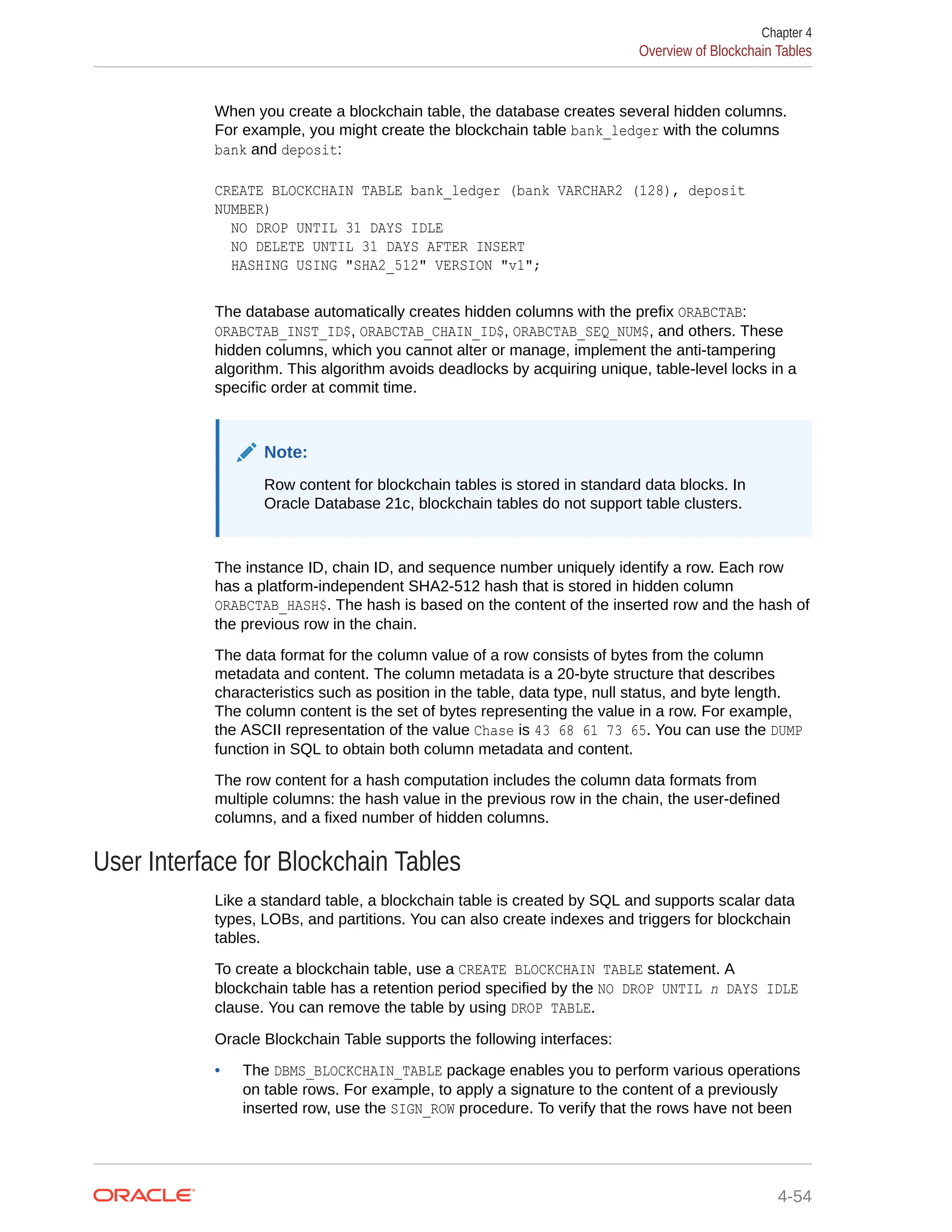 When you create a blockchain table, the database creates several hidden columns. For example, you might create the blockchain table bank_ledger with the columns bank and deposit: CREATE BLOCKCHAIN TABLE bank_ledger (bank VARCHAR2 (128), deposit NUMBER) NO DROP UNTIL 31 DAYS IDLE NO DELETE UNTIL 31 DAYS AFTER INSERT HASHING USING "SHA2_512" VERSION "v1"; The database automatically creates hidden columns with the prefix ORABCTAB: ORABCTAB_INST_ID$, ORABCTAB_CHAIN_ID$, ORABCTAB_SEQ_NUM$, and others. These hidden columns, which you cannot alter or manage, implement the anti-tampering algorithm. This algorithm avoids deadlocks by acquiring unique, table-level locks in a specific order at commit time. Note: Row content for blockchain tables is stored in standard data blocks. In Oracle Database 21c, blockchain tables do not support table clusters. The instance ID, chain ID, and sequence number uniquely identify a row. Each row has a platform-independent SHA2-512 hash that is stored in hidden column ORABCTAB_HASH$. The hash is based on the content of the inserted row and the hash of the previous row in the chain. The data format for the column value of a row consists of bytes from the column metadata and content. The column metadata is a 20-byte structure that describes characteristics such as position in the table, data type, null status, and byte length. The column content is the set of bytes representing the value in a row. For example, the ASCII representation of the value Chase is 43 68 61 73 65. You can use the DUMP function in SQL to obtain both column metadata and content. The row content for a hash computation includes the column data formats from multiple columns: the hash value in the previous row in the chain, the user-defined columns, and a fixed number of hidden columns. User Interface for Blockchain Tables Like a standard table, a blockchain table is created by SQL and supports scalar data types, LOBs, and partitions. You can also create indexes and triggers for blockchain tables. To create a blockchain table, use a CREATE BLOCKCHAIN TABLE statement. A blockchain table has a retention period specified by the NO DROP UNTIL n DAYS IDLE clause. You can remove the table by using DROP TABLE. Oracle Blockchain Table supports the following interfaces: • The DBMS_BLOCKCHAIN_TABLE package enables you to perform various operations on table rows. For example, to apply a signature to the content of a previously inserted row, use the SIGN_ROW procedure. To verify that the rows have not been Chapter 4 Overview of Blockchain Tables 4-54 