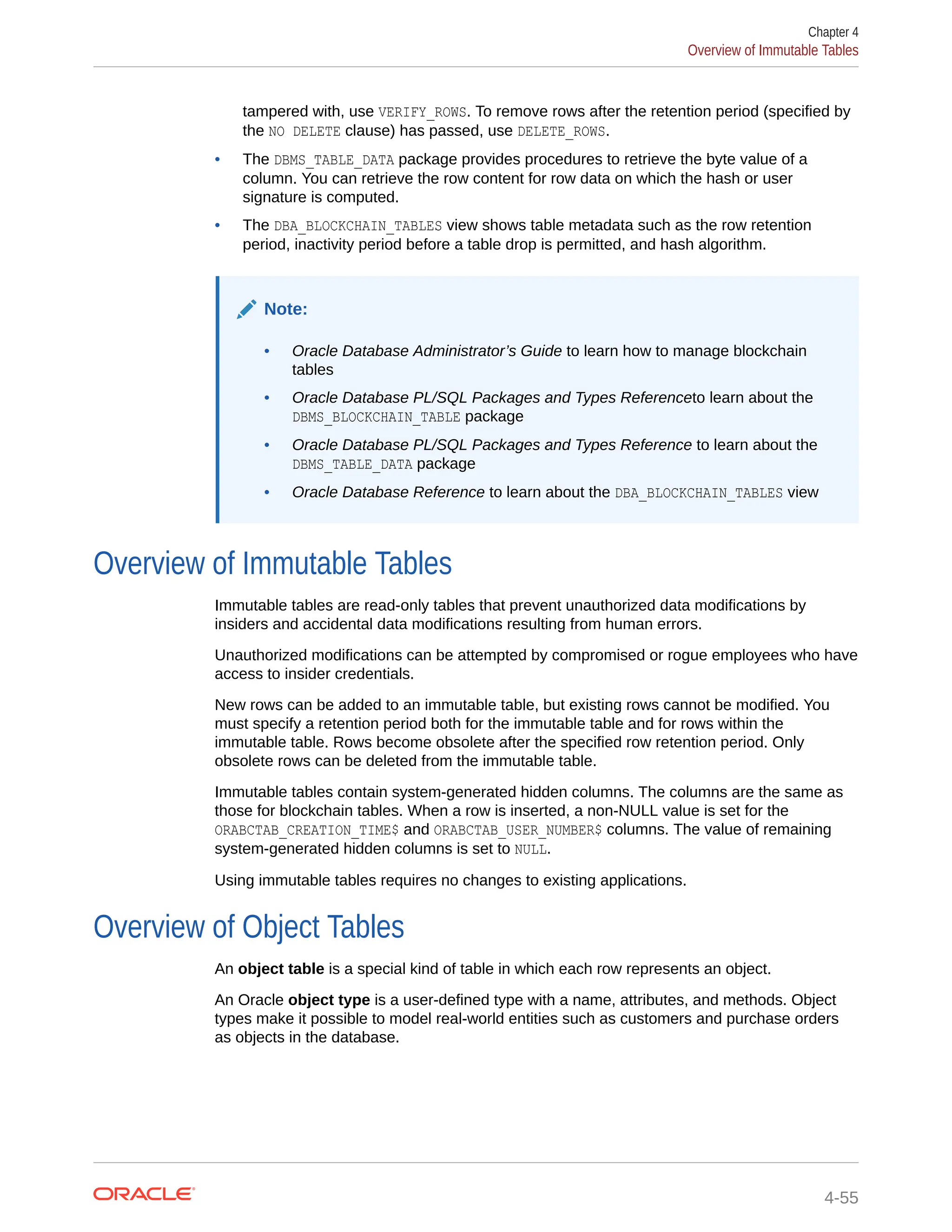tampered with, use VERIFY_ROWS. To remove rows after the retention period (specified by the NO DELETE clause) has passed, use DELETE_ROWS. • The DBMS_TABLE_DATA package provides procedures to retrieve the byte value of a column. You can retrieve the row content for row data on which the hash or user signature is computed. • The DBA_BLOCKCHAIN_TABLES view shows table metadata such as the row retention period, inactivity period before a table drop is permitted, and hash algorithm. Note: • Oracle Database Administrator’s Guide to learn how to manage blockchain tables • Oracle Database PL/SQL Packages and Types Referenceto learn about the DBMS_BLOCKCHAIN_TABLE package • Oracle Database PL/SQL Packages and Types Reference to learn about the DBMS_TABLE_DATA package • Oracle Database Reference to learn about the DBA_BLOCKCHAIN_TABLES view Overview of Immutable Tables Immutable tables are read-only tables that prevent unauthorized data modifications by insiders and accidental data modifications resulting from human errors. Unauthorized modifications can be attempted by compromised or rogue employees who have access to insider credentials. New rows can be added to an immutable table, but existing rows cannot be modified. You must specify a retention period both for the immutable table and for rows within the immutable table. Rows become obsolete after the specified row retention period. Only obsolete rows can be deleted from the immutable table. Immutable tables contain system-generated hidden columns. The columns are the same as those for blockchain tables. When a row is inserted, a non-NULL value is set for the ORABCTAB_CREATION_TIME$ and ORABCTAB_USER_NUMBER$ columns. The value of remaining system-generated hidden columns is set to NULL. Using immutable tables requires no changes to existing applications. Overview of Object Tables An object table is a special kind of table in which each row represents an object. An Oracle object type is a user-defined type with a name, attributes, and methods. Object types make it possible to model real-world entities such as customers and purchase orders as objects in the database. Chapter 4 Overview of Immutable Tables 4-55 