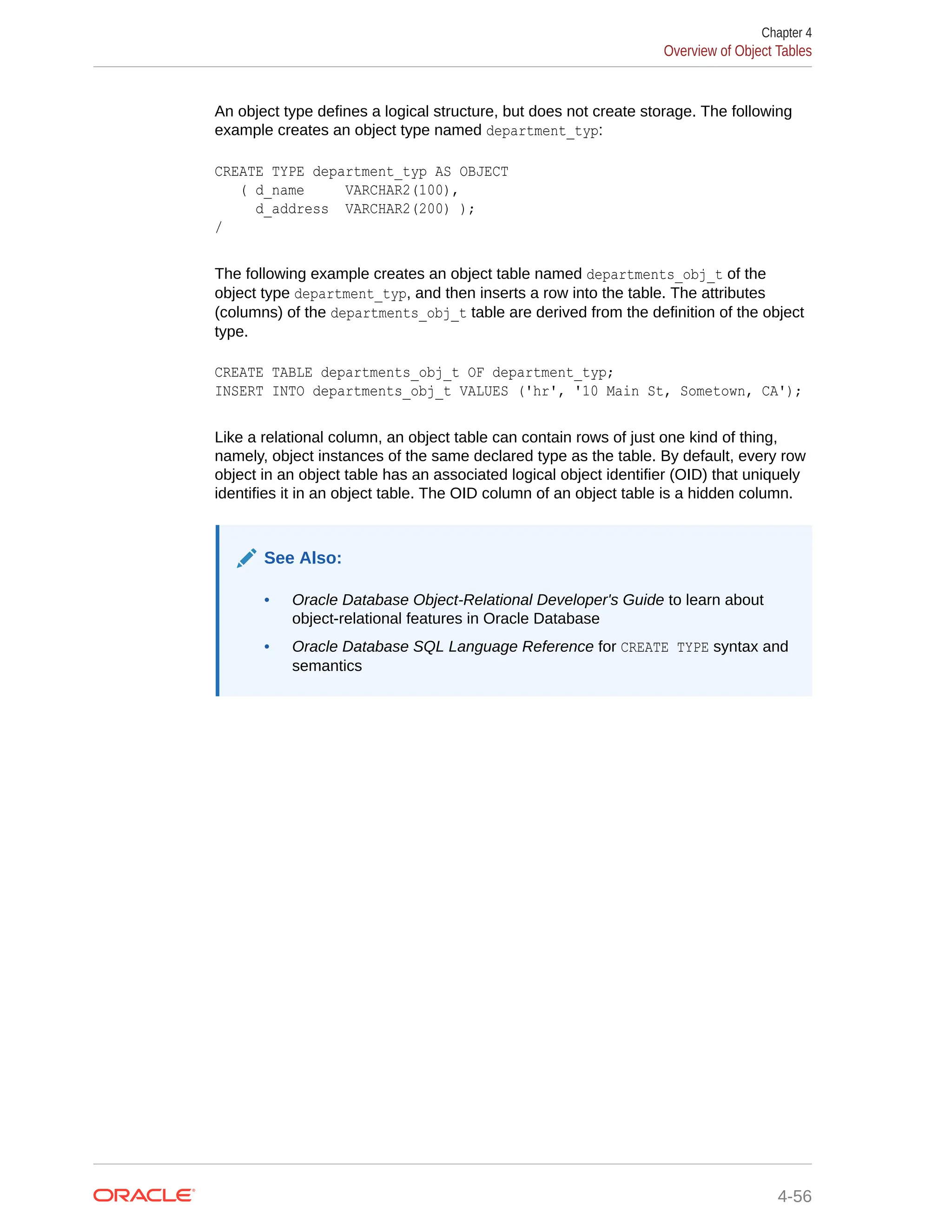 An object type defines a logical structure, but does not create storage. The following example creates an object type named department_typ: CREATE TYPE department_typ AS OBJECT ( d_name VARCHAR2(100), d_address VARCHAR2(200) ); / The following example creates an object table named departments_obj_t of the object type department_typ, and then inserts a row into the table. The attributes (columns) of the departments_obj_t table are derived from the definition of the object type. CREATE TABLE departments_obj_t OF department_typ; INSERT INTO departments_obj_t VALUES ('hr', '10 Main St, Sometown, CA'); Like a relational column, an object table can contain rows of just one kind of thing, namely, object instances of the same declared type as the table. By default, every row object in an object table has an associated logical object identifier (OID) that uniquely identifies it in an object table. The OID column of an object table is a hidden column. See Also: • Oracle Database Object-Relational Developer's Guide to learn about object-relational features in Oracle Database • Oracle Database SQL Language Reference for CREATE TYPE syntax and semantics Chapter 4 Overview of Object Tables 4-56 