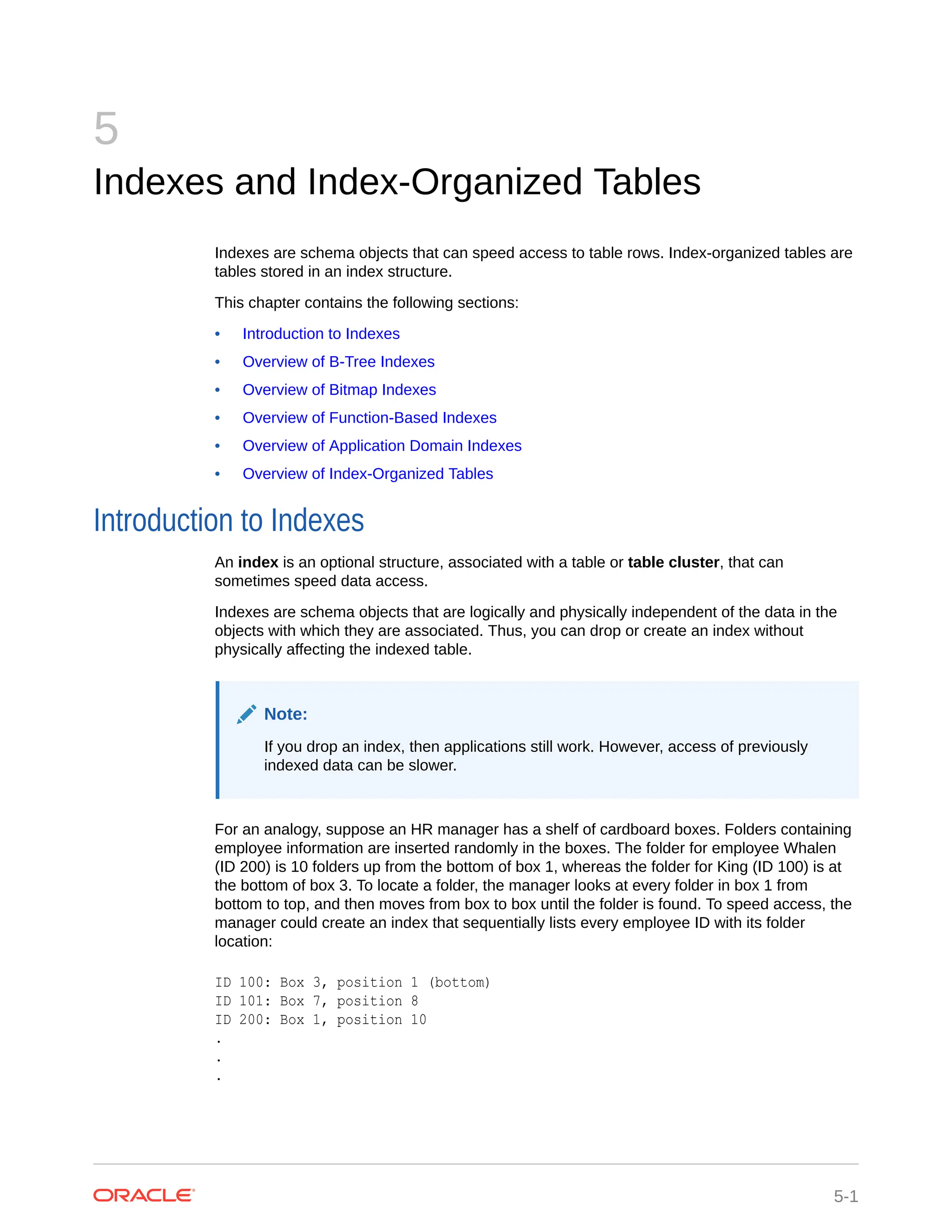 5 Indexes and Index-Organized Tables Indexes are schema objects that can speed access to table rows. Index-organized tables are tables stored in an index structure. This chapter contains the following sections: • Introduction to Indexes • Overview of B-Tree Indexes • Overview of Bitmap Indexes • Overview of Function-Based Indexes • Overview of Application Domain Indexes • Overview of Index-Organized Tables Introduction to Indexes An index is an optional structure, associated with a table or table cluster, that can sometimes speed data access. Indexes are schema objects that are logically and physically independent of the data in the objects with which they are associated. Thus, you can drop or create an index without physically affecting the indexed table. Note: If you drop an index, then applications still work. However, access of previously indexed data can be slower. For an analogy, suppose an HR manager has a shelf of cardboard boxes. Folders containing employee information are inserted randomly in the boxes. The folder for employee Whalen (ID 200) is 10 folders up from the bottom of box 1, whereas the folder for King (ID 100) is at the bottom of box 3. To locate a folder, the manager looks at every folder in box 1 from bottom to top, and then moves from box to box until the folder is found. To speed access, the manager could create an index that sequentially lists every employee ID with its folder location: ID 100: Box 3, position 1 (bottom) ID 101: Box 7, position 8 ID 200: Box 1, position 10 . . . 5-1 