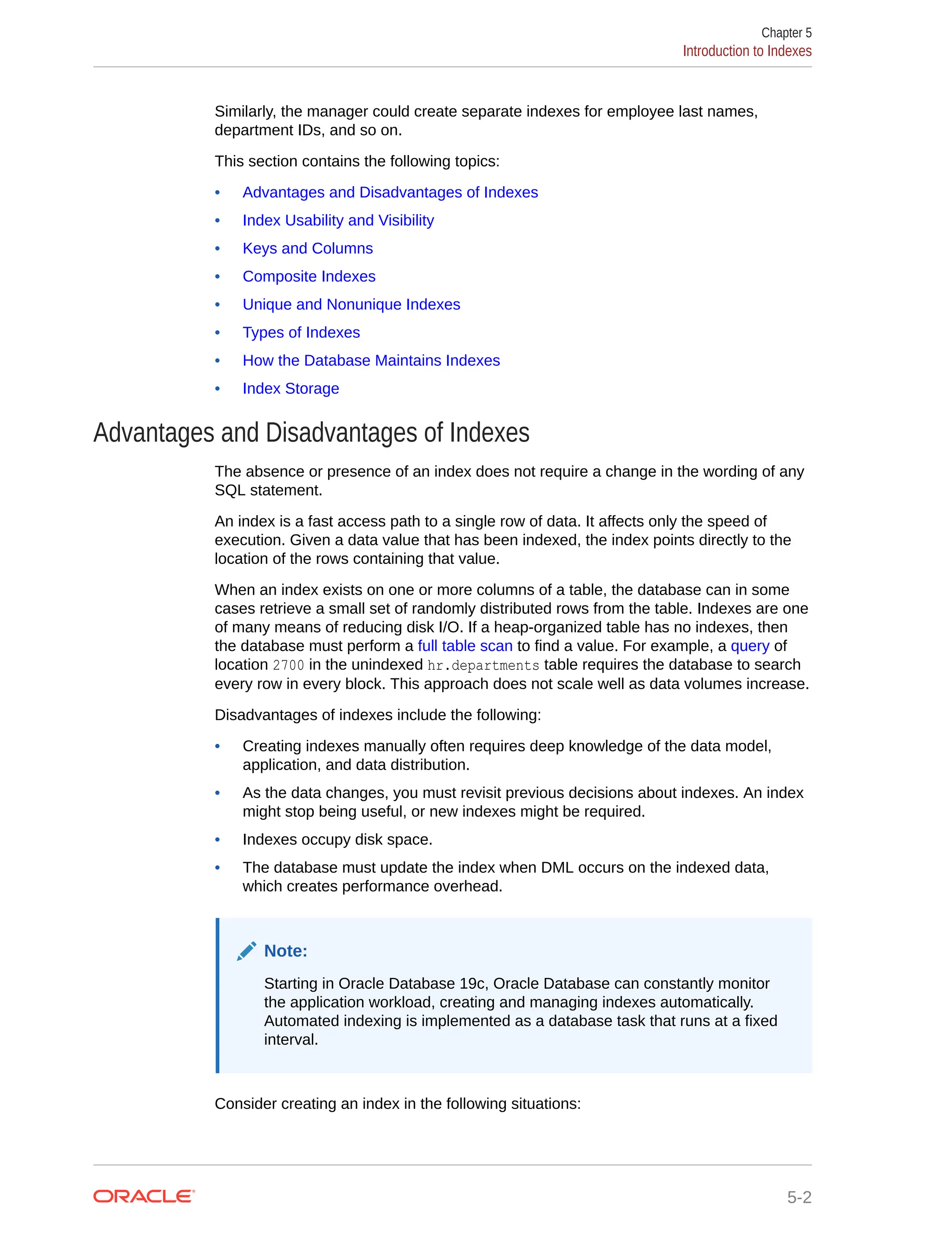 Similarly, the manager could create separate indexes for employee last names, department IDs, and so on. This section contains the following topics: • Advantages and Disadvantages of Indexes • Index Usability and Visibility • Keys and Columns • Composite Indexes • Unique and Nonunique Indexes • Types of Indexes • How the Database Maintains Indexes • Index Storage Advantages and Disadvantages of Indexes The absence or presence of an index does not require a change in the wording of any SQL statement. An index is a fast access path to a single row of data. It affects only the speed of execution. Given a data value that has been indexed, the index points directly to the location of the rows containing that value. When an index exists on one or more columns of a table, the database can in some cases retrieve a small set of randomly distributed rows from the table. Indexes are one of many means of reducing disk I/O. If a heap-organized table has no indexes, then the database must perform a full table scan to find a value. For example, a query of location 2700 in the unindexed hr.departments table requires the database to search every row in every block. This approach does not scale well as data volumes increase. Disadvantages of indexes include the following: • Creating indexes manually often requires deep knowledge of the data model, application, and data distribution. • As the data changes, you must revisit previous decisions about indexes. An index might stop being useful, or new indexes might be required. • Indexes occupy disk space. • The database must update the index when DML occurs on the indexed data, which creates performance overhead. Note: Starting in Oracle Database 19c, Oracle Database can constantly monitor the application workload, creating and managing indexes automatically. Automated indexing is implemented as a database task that runs at a fixed interval. Consider creating an index in the following situations: Chapter 5 Introduction to Indexes 5-2 