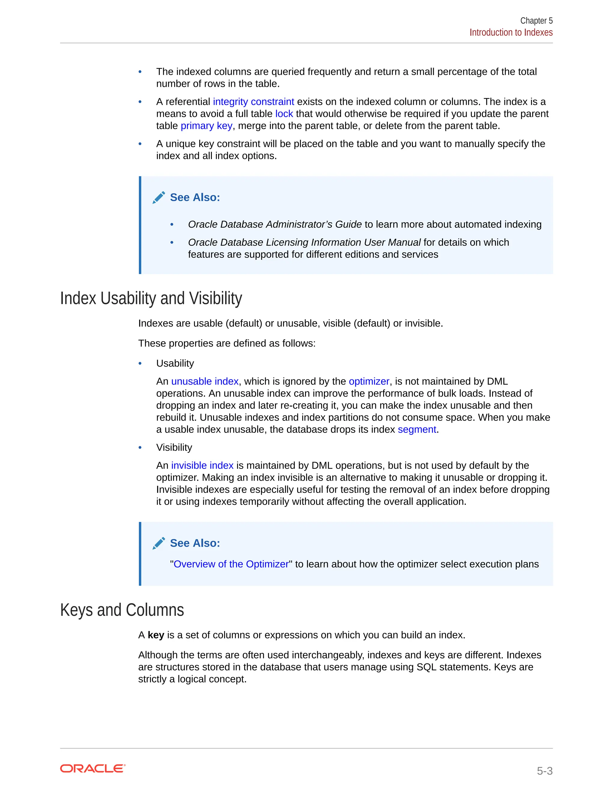 • The indexed columns are queried frequently and return a small percentage of the total number of rows in the table. • A referential integrity constraint exists on the indexed column or columns. The index is a means to avoid a full table lock that would otherwise be required if you update the parent table primary key, merge into the parent table, or delete from the parent table. • A unique key constraint will be placed on the table and you want to manually specify the index and all index options. See Also: • Oracle Database Administrator’s Guide to learn more about automated indexing • Oracle Database Licensing Information User Manual for details on which features are supported for different editions and services Index Usability and Visibility Indexes are usable (default) or unusable, visible (default) or invisible. These properties are defined as follows: • Usability An unusable index, which is ignored by the optimizer, is not maintained by DML operations. An unusable index can improve the performance of bulk loads. Instead of dropping an index and later re-creating it, you can make the index unusable and then rebuild it. Unusable indexes and index partitions do not consume space. When you make a usable index unusable, the database drops its index segment. • Visibility An invisible index is maintained by DML operations, but is not used by default by the optimizer. Making an index invisible is an alternative to making it unusable or dropping it. Invisible indexes are especially useful for testing the removal of an index before dropping it or using indexes temporarily without affecting the overall application. See Also: "Overview of the Optimizer" to learn about how the optimizer select execution plans Keys and Columns A key is a set of columns or expressions on which you can build an index. Although the terms are often used interchangeably, indexes and keys are different. Indexes are structures stored in the database that users manage using SQL statements. Keys are strictly a logical concept. Chapter 5 Introduction to Indexes 5-3 