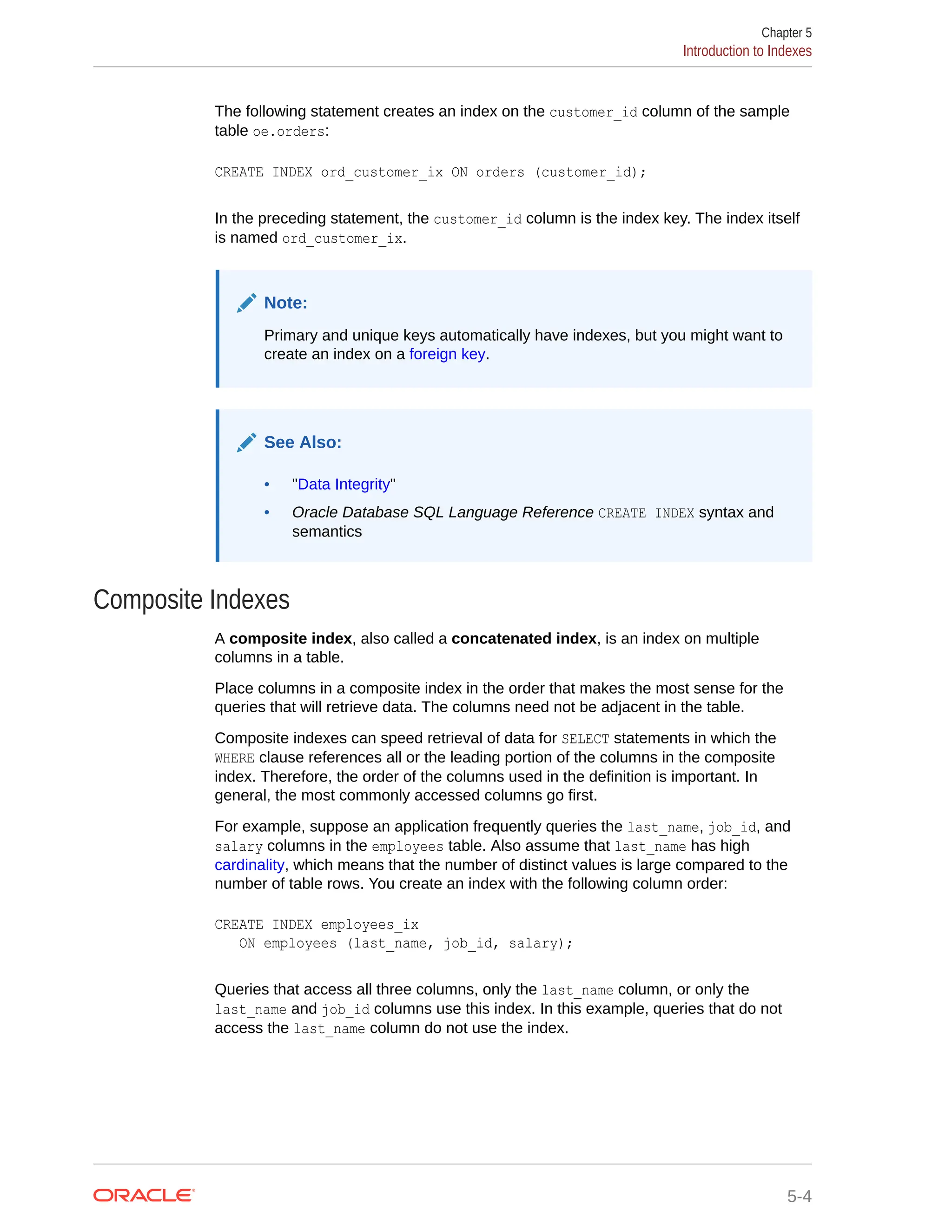 The following statement creates an index on the customer_id column of the sample table oe.orders: CREATE INDEX ord_customer_ix ON orders (customer_id); In the preceding statement, the customer_id column is the index key. The index itself is named ord_customer_ix. Note: Primary and unique keys automatically have indexes, but you might want to create an index on a foreign key. See Also: • "Data Integrity" • Oracle Database SQL Language Reference CREATE INDEX syntax and semantics Composite Indexes A composite index, also called a concatenated index, is an index on multiple columns in a table. Place columns in a composite index in the order that makes the most sense for the queries that will retrieve data. The columns need not be adjacent in the table. Composite indexes can speed retrieval of data for SELECT statements in which the WHERE clause references all or the leading portion of the columns in the composite index. Therefore, the order of the columns used in the definition is important. In general, the most commonly accessed columns go first. For example, suppose an application frequently queries the last_name, job_id, and salary columns in the employees table. Also assume that last_name has high cardinality, which means that the number of distinct values is large compared to the number of table rows. You create an index with the following column order: CREATE INDEX employees_ix ON employees (last_name, job_id, salary); Queries that access all three columns, only the last_name column, or only the last_name and job_id columns use this index. In this example, queries that do not access the last_name column do not use the index. Chapter 5 Introduction to Indexes 5-4 