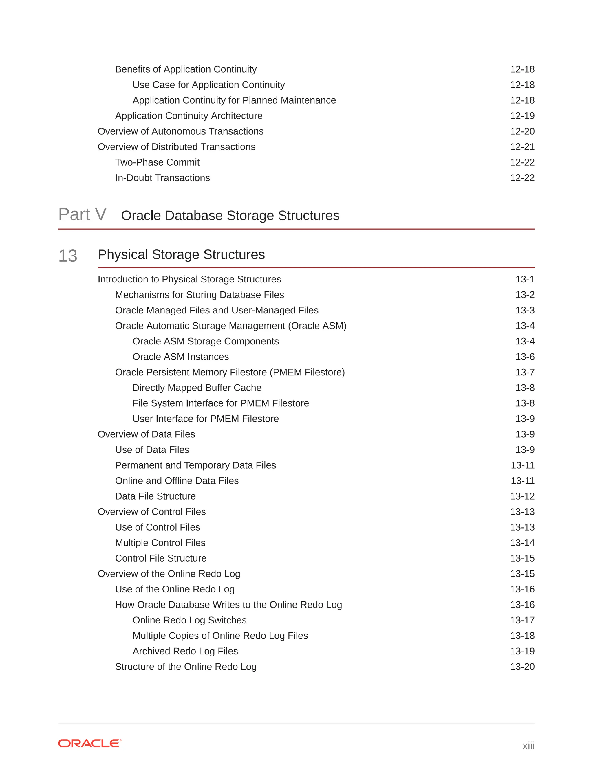Benefits of Application Continuity 12-18 Use Case for Application Continuity 12-18 Application Continuity for Planned Maintenance 12-18 Application Continuity Architecture 12-19 Overview of Autonomous Transactions 12-20 Overview of Distributed Transactions 12-21 Two-Phase Commit 12-22 In-Doubt Transactions 12-22 Part V Oracle Database Storage Structures 13 Physical Storage Structures Introduction to Physical Storage Structures 13-1 Mechanisms for Storing Database Files 13-2 Oracle Managed Files and User-Managed Files 13-3 Oracle Automatic Storage Management (Oracle ASM) 13-4 Oracle ASM Storage Components 13-4 Oracle ASM Instances 13-6 Oracle Persistent Memory Filestore (PMEM Filestore) 13-7 Directly Mapped Buffer Cache 13-8 File System Interface for PMEM Filestore 13-8 User Interface for PMEM Filestore 13-9 Overview of Data Files 13-9 Use of Data Files 13-9 Permanent and Temporary Data Files 13-11 Online and Offline Data Files 13-11 Data File Structure 13-12 Overview of Control Files 13-13 Use of Control Files 13-13 Multiple Control Files 13-14 Control File Structure 13-15 Overview of the Online Redo Log 13-15 Use of the Online Redo Log 13-16 How Oracle Database Writes to the Online Redo Log 13-16 Online Redo Log Switches 13-17 Multiple Copies of Online Redo Log Files 13-18 Archived Redo Log Files 13-19 Structure of the Online Redo Log 13-20 xiii 