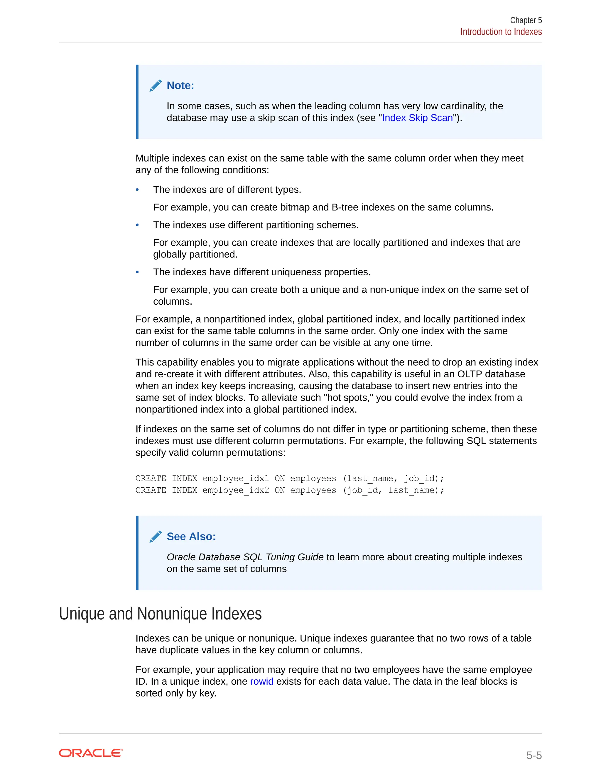 Note: In some cases, such as when the leading column has very low cardinality, the database may use a skip scan of this index (see "Index Skip Scan"). Multiple indexes can exist on the same table with the same column order when they meet any of the following conditions: • The indexes are of different types. For example, you can create bitmap and B-tree indexes on the same columns. • The indexes use different partitioning schemes. For example, you can create indexes that are locally partitioned and indexes that are globally partitioned. • The indexes have different uniqueness properties. For example, you can create both a unique and a non-unique index on the same set of columns. For example, a nonpartitioned index, global partitioned index, and locally partitioned index can exist for the same table columns in the same order. Only one index with the same number of columns in the same order can be visible at any one time. This capability enables you to migrate applications without the need to drop an existing index and re-create it with different attributes. Also, this capability is useful in an OLTP database when an index key keeps increasing, causing the database to insert new entries into the same set of index blocks. To alleviate such "hot spots," you could evolve the index from a nonpartitioned index into a global partitioned index. If indexes on the same set of columns do not differ in type or partitioning scheme, then these indexes must use different column permutations. For example, the following SQL statements specify valid column permutations: CREATE INDEX employee_idx1 ON employees (last_name, job_id); CREATE INDEX employee_idx2 ON employees (job_id, last_name); See Also: Oracle Database SQL Tuning Guide to learn more about creating multiple indexes on the same set of columns Unique and Nonunique Indexes Indexes can be unique or nonunique. Unique indexes guarantee that no two rows of a table have duplicate values in the key column or columns. For example, your application may require that no two employees have the same employee ID. In a unique index, one rowid exists for each data value. The data in the leaf blocks is sorted only by key. Chapter 5 Introduction to Indexes 5-5 